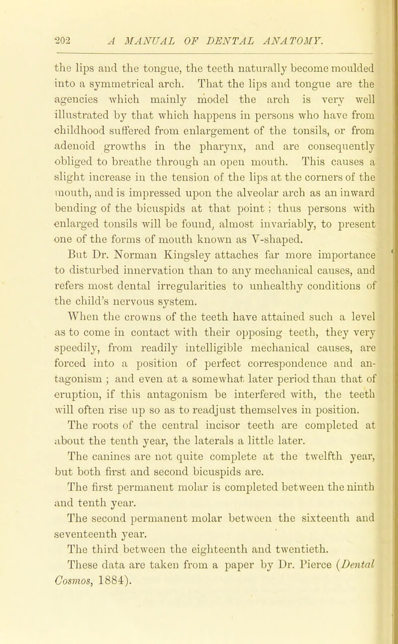 the lips and the tongue, the teeth naturally become moulded into a symmetrical arch. That the lips and tongue are the agencies Avhich mainly model the arch is very well illustrated by that which happens in persons who have from childhood suffered from enlargement of the tonsils, or from adenoid growths in the pharynx, and are consequently obliged to breathe through an open mouth. This causes a slight increase in the tension of the lips at the coruei's of the mouth, and is impressed upon the alveolar arch as an inward bending of the bicuspids at that point ; thus persons with enlarged tonsils will be founds almost invariably, to present one of the forms of mouth known as V-shaped. But Dr. Norman Kingsley attaches far more importance to disturbed innervation than to any mechanical causes, and refers most dental irregularities to luihealthy conditions of the child's nervous system. When the crowns of the teeth have attained such a level as to come in contact with their opposing teeth, they very speedily, from readily intelligible mechanical causes, are forced into a position of perfect correspondence and an- tagonism ; and even at a somewhat later period than that of eruption, if this antagonism be interfered with, the teeth will often rise up so as to readjust themselves in position. The roots of the central incisor teeth are completed at about the tenth year, the laterals a little later. The canines are not quite complete at the twelfth year, but both first and second bicuspids are. The first permanent molar is completed between the ninth and tenth year. The second permanent molar between the sixteenth and seventeenth year. The thii'd between the eighteenth and twentieth. These data are taken from a paper by Dr. Pierce {Dental Cosmos, 1884).