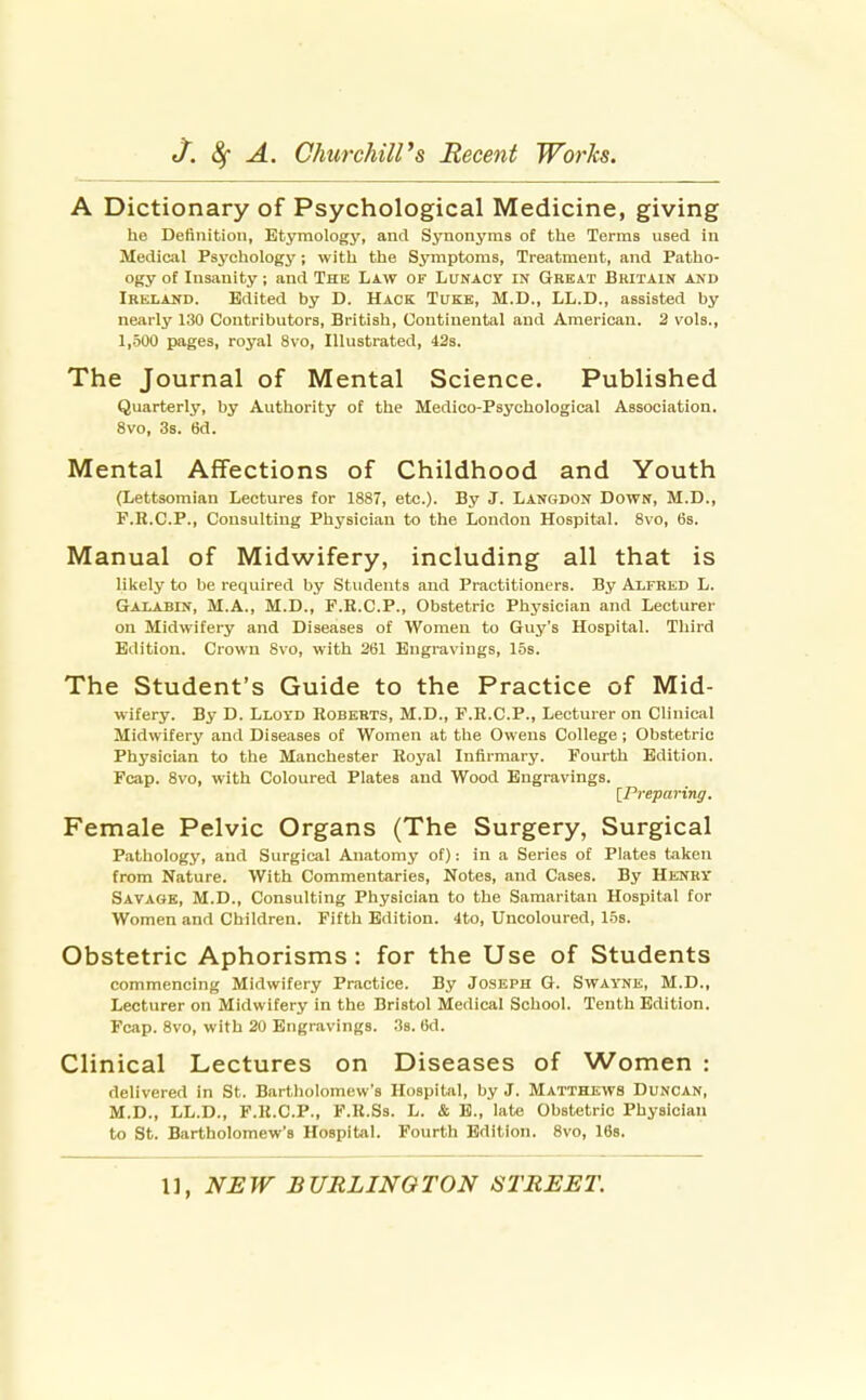 A Dictionary of Psychological Medicine, giving he Definition, Etymology, and Synonyms of the Terms used in Medical Psychology; with the Symptoms, Treatment, and Patho- ogy of Insanity ; and The Law of LuNAcy in Great Britain and Ireland. Edited by D. Hack Tuke, M.D., LL.D., assisted by nearly 130 Contributors, British, Continental and American. 3 vols., 1,-500 pages, royal 8vo, Illustrated, 42s. The Journal of Mental Science. Published Quarterly, by Authority of the Medico-Psychological Association. 8vo, 3s. 6d. Mental Affections of Childhood and Youth (Lettsomian Lectures for 1887, etc.). By J. Langdon Down, M.D., F.R.C.P., Consulting Physician to the London Hospital. 8vo, 6s. Manual of Midwifery, including all that is liliely to be required by Students and Practitioners. By Alfred L. Galabin, M.A., M.D., F.K.C.P., Obstetric Physician and Lecturer on Midwifery and Diseases of Women to Guy's Hospital. Third Edition. Crown 8vo, with 261 Engravings, 15s. The Student's Guide to the Practice of Mid- wifery. By D. Lloyd Roberts, M.D., F.R.C.P., Lecturer on Clinical Midwifery and Diseases of Women at the Owens College; Obstetric Physician to the Manchester Royal Infirmary. Fourth Edition. Fcap. 8vo, with Coloured Plates and Wood Engravings. [Preparing, Female Pelvic Organs (The Surgery, Surgical Pathology, and Surgical Anatomy of): in a Series of Plates taken from Nature. With Commentaries, Notes, and Cases. By Henry Savage, M.D., Consulting Physician to the Samaritan Hospital for Women and Children. Fifth Edition. 4to, Uncoloured, 15s. Obstetric Aphorisms : for the Use of Students commencing Midwifery Practice. By Joseph G. Swayne, M.D., Lecturer on Midwifery in the Bristol Medical School. Tenth Edition. Foap. Svo, with 20 Engravings. 3s. 6d. Clinical Lectures on Diseases of Women : delivered in St. Bartliolomew's Hospital, by J. Matthews Duncan, M.D., LL.D., F.R.C.P., F.R.Ss. L. & E., late Obstetric Physician to St. Bartholomew's Hospital. Fourth Edition. Svo, 168.