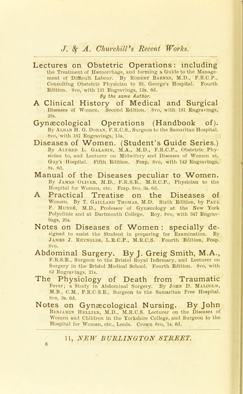 Lectures on Obstetric Operations: including tlie Treatment of H.tniori hage, and forming a Guide to tlie Manajje- ment of Difficult Labour. By UonKKT Barnes, M.D., F.H.C.P., Consulting Obstetric Physician to St. George's Hospital. Fourth Edition. 8vo, with 121 Engravings, 12s. 6d. By the same Author. A Clinical History of Medical and Surgical Diseases of Women. Second Edition. 8vo, with 181 Engravings, 28s. Gynaecological Operations (Handbook of). By Alban H. G. Uouan, F.U.C.S., Surgeon to the Samaritan HospiUil. 8vo, with lti7 Engravings, Ifis. Diseases of Women. (Student's Guide Series.) By Ai.KiiKi) L. Galabin, M.A., M.D., F.K.C.P., Obstetric Pliy- sician to, and Lecturer on Midwifery and Diseases of Women at, Guy's Hospital. Fifth Edition. Fcap. 8vo, with 143 Engravings, 8s. 6d. M anual of the Diseases peculiar to ^Vomen. By Jamks Olivkr, M.D., F.K.S.E.. M.R.C.P., Physician to the Hospital for Women, etc. Fcap. 8vo, 3s. 6d. A Practical Treatise on the Diseases of Women. By T. Gaillahu Thomas, M.D. Sixth Edition, by Paul F. MuND^, M.D., Professor of Gyuiccology at the New York Polyclinic and at Dartmouth College. Boy. 8vo, with 347 Engrav- ings, 25s. Notes on Diseases of Women : specially de- signed to assist the Student in preparing for Examination. By Jamks J. Heynolds, L.H.C.P., M.U.C.S. Fourth Edition, Fcap. 8vo. Abdominal Surgery. By J. Greig Smith, M.A., F.K.S.E., Surgeon to the Bristol Koyal Infirmary, and Lecturer on Surgery in the Bristol Mediciil School. Fourth Edition. 8vo, with 82 Engravings, 21s. The Physiology of Death from Traumatic Fever; a Study in Abdominal Surgery. By John D. Malcolm, M.B., CM., P.R.C S.E., Surgeon to the Samaritan Free Hospital. 8vo, 3s. 6d. Notes on Gynaecological Nursing. By John B10N.TAMIN Hellikr, M.D., M.R.C.S. Lecturer on the Diseases of Women and Children in the Yorkshire College, and Surgeon to the Hospital for Women, etc., Leeds. Crown 8vo, Is. 6d. 11, NEW BURLINGTON STREET.