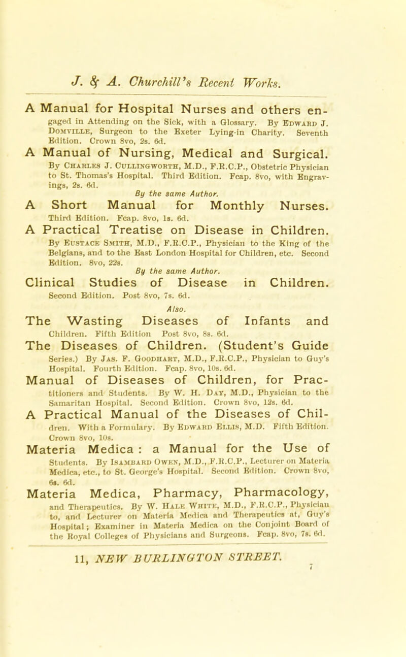 A Manual for Hospital Nurses and others en- gagefl in Attending on the Sick, with a Glossary. By Edward J. Do.MvlLLE, Surgeon to the Exeter Lying-in Charity. Seventh Eilition. Crown 8vo, 2s. 6<1. A Manual of Nursing, Medical and Surgical. By Charles J. Cullingworth, M.D., P.R.C.P., Obstetric Physician to St. Thomas's Hospital. Third Edition. Fcap. 8vo, with Engrav- ings, 2b. 6d. By the same Author. A Short Manual for Monthly Nurses. Third Edition. Fcap. 8vo, Is. tkl. A Practical Treatise on Disease in Children. By Eustace Smith, M.D., F.H.C.P., Physician to the King of the Belgians, and to the East London Hospital for Children, etc. Second Edition. 8vo, 228. By the same Author. Clinical Studies of Disease in Children. Second Edition. Post 8vo, 7s. tkl. Also. The Wasting Diseases of Infants and Children. Fifth Edition Post 8vo, 8s. tjd. The Diseases of Children. (Student's Guide Series.) By Jas. F. Goodhabt, M.D., F.K.C.P., Physician to Guy's Hospital. Fourth Edition. Fcap. 8vo, 10s. 6d. Manual of Diseases of Children, for Prac- titioners and Students. By \V. H. Day, M.D., Physician to the Samaritan Hospital. Second Edition. Crown 8vo, 12s. 6d. A Practical Manual of the Diseases of Chil- dren. Witli a Formulary. By Edwakd ELLts, M.D. Fifth Edition. Crown 8vo, lOs. Materia Medica : a Manual for the Use of Students. By Isambaru Owen, M.D., F.H.C.P., Lecturer on Materia Medica, etc., to St. George's Hospital. Second Edition. Crown 8vo, 6*. (kl. Materia Medica, Pharmacy, Pharmacology, and Therapeutics. By W. Halk Wuitk, M.D., F.K.C.P., Physician to, and Lecturer on Materia Medica and Therapeutics at, Guy's Hospital; Examiner in Materia Medica on the Conjoint Board of the Royal Colleges of Physicians and Surgeons. Fcap. 8vo, 78. 6d. 11, NEW BURLINGTON STREET.