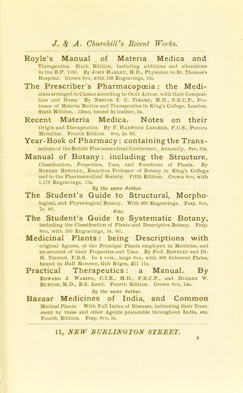 Royle's Manual of Materia Medica and Therapeutics. Sixth Edition, inclucling additions and alterations in the B.P. 1S85. By John Haklev, M.D., Physician to St. Thomas's Hospital. Crown 8vo, with 139 Engravings, 15s. The Prescriber's Pharmacopoeia: the Medi- cines arranged in Classes according to their Action, with their Composir tion and Doses. By Nkstor J. C. Tikard, M.D., F.K.C.P., Pro- fessor of Materia Medica and Therapeutics in King's College, London. Sixth Edition. 32mo, bound in leather, 3s. Recent Materia Medica. Notes on their Origin and Therapeutics. By F. Harwood Lescher, F.C.S., Pereira Medallist. Fourth Edition. 8vo, 2s. 6d. Year-Book of Pharmacy: containing the Trans- actions of the British Pharm.aceutical Conference. Annually. 8vo, 10s. Manual of Botany: including the Structure, Classification, Properties, Uses, and Functions of Plants. By Robert Bentley, Emeritus Professor of Botany in King's College and to the Pharmaceutical Society. Fifth Edition. Crown 8vo, with 1,178 Engravings, 15s. By the same Author. The Student's Guide to Structural, Morpho- logical, and Physiological Botany. With 660 Engravings. Fcap. 8vo, Also. The Student's Guide to Systematic Botany, including the Classificiition of Plants and Descriptive Botany. Fcap. 8vo, with 350 Engravings, 3s. 6d. Medicinal Plants: being Descriptions with original figures, of the Principal Plants employed in Medicine, and an account of their Properties and Uses. By Prof. Bentlev and Dr. H. Trimen, F.R.S. In 4 vols., large 8vo, with 306 Coloured Plates, bound ia Half Morocco, Gilt Edges, £11 lis. Practical Therapeutics: a Manual. By Edward J. Waring, C.I.E., M.D., F.K.C.P., and Dudley W. Buxton, M.D., B.S. Lond. Fourth Edition. Crown 8vo, lis. By the same Author, Bazaar Medicines of India, and Common Medical Plants. With Full Index of Diseases, indicivting their Treat- ment by these and other Agents procurable throughout India, etc. Fourth Edition. Fcap. 8vo, 5s. 11, NEW BURLINGTON STREET.