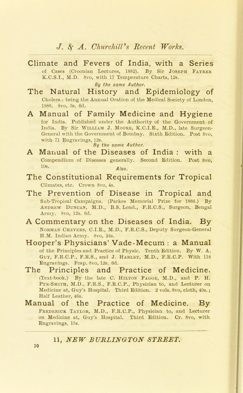 Climate and Fevers of India, with a Series of Cases (Croonian Lectures, 1882). By Sir Joseph Fayrek K.C.S.I., M.D. 8vo, with 17 Temperature Charts, 12s. By the same Author. The Natural History and Epidemiology of Cholera: being the Aunual Oration of the Medical Society of London, 1888. 8vo, 3s. 6cl. A Manual of Family Medicine and Hygiene for India. Published under the Authority of the Government of India. By Sir William J. Moore, K.C.I.E., M.D., late Surgeon- General with the Government of Bombay. Sixth Edition. Post 8vo, with 71 Engravings, 12s. By the same Author, A Manual of the Diseases of India : with a Compendium of Diseases generally. Second Edition. Post 8vo, Also. The Constitutional Requirements for Tropical Climates, etc. Crown 8vo, 4s. The Prevention of Disease in Tropical and Sub-Tropical Campaigns. (Parkes Memorial Prize for 1886.) By Andrew Duncan, M.D., B.S. Lond., F.R.C.S., Surgeon, Bengal Army. 8vo, 12s. 6d. A Commentary on the Diseases of India. By Norman Chevers, C.I.B., M.D., F.H.C.S., Deputy Surgeon-General H.M. Indian Army. 8vo, 2-ls. Hooper's Physicians' Vade-Mecum : a Manual of the Principles and Pi-actice of Physic. Tenth Edition. By W. A. Guy, F.H.C.P., F.R.S., and J. Hahlky, M.D., F.R.C.P. With 118 Engravings. Fcap. 8vo, 12s. 6d. The Principles and Practice of Medicine. (Text-book.) By the late C. Hilton Fagge, M.D., and P. H. Pi'E-SMlTH, M.D., F.K.S., F.R.C.P., Physician to, and Lecturer on Medicine at, Guy's Hospital. Third Edition. 2 vols. 8vo, cloth, 40s.; Half Leather, 46s. Manual of the Practice of Medicine. By Frederick Taylor, M.D., F.R.C.P., Physician to, and Lecturer on Medicine at, Guy's Hospital. Third Edition. Cr. 8vo, with Engravings, 1.5b. 11, NEW BURLINGTON STREET,