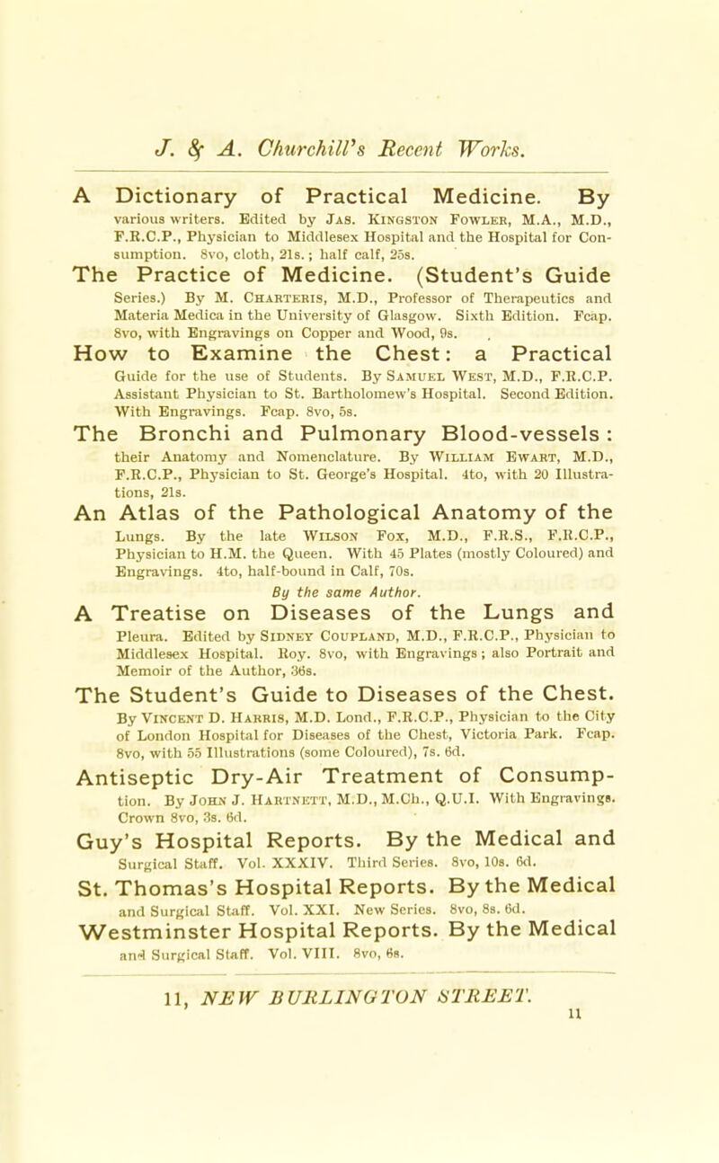 A Dictionary of Practical Medicine. By various writers. Edited by Jas. Kingston Fowler, M.A., M.D., F.R.C.P., Physician to Middlesex Hospital and the Hospital for Con- sumption. Svo, cloth, 21s.; half calf, 25s. The Practice of Medicine. (Student's Guide Series.) By M. Charteris, M.D., Professor of Therapeutics and Materia Medica in the University of Glasgow. Si.xth Edition. Fcap. Svo, with Engravings on Copper and Wood, 9s. How to Examine the Chest: a Practical Guide for the use of Students. By Samuel West, M.D., F.R.C.P. Assistant Physician to St. Bartholomew's Hospital. Second Edition. With Engravings. Fcap. Svo, 5s. The Bronchi and Pulmonary Blood-vessels : their Anatomy and Nomenclature. By William Ewart, M.D., F.R.C.P., Physician to St. George's Hospital. 4to, with 20 Illustra- tions, 2l3. An Atlas of the Pathological Anatomy of the Lungs. By the late Wilson Fox, M.D., F.R.S., P.K.C.P., Physician to H.M. the Queen. With 45 Plates (mostly Coloured) and Engravings. 4to, half-bound in Calf, 70s. By the same Author. A Treatise on Diseases of the Lungs and Pleura. Edited by Sidney Coupland, M.D., F.R.C.P., Physician to Middlesex Hospital. Roy. Svo, with Engravings; also Portrait and Memoir of the Author, 3t5s. The Student's Guide to Diseases of the Chest. By Vincent D. Harris, M.D. Lond., F.R.C.P., Physician to tlie City of London Hospital for Diseases of the Chest, Victoria Park. Fcap. Svo, with 55 Illustrations (some Coloured), 7s. 6d. Antiseptic Dry-Air Treatment of Consump- tion. By John J. Hahtnett, M.D., M.Ch., Q.U.I. With Engravings. Crown Svo, 33. 6d. Guy's Hospital Reports. By the Medical and Surgical Staff. Vol. XXXIV. Third Series. Svo, 10s. 6d. St. Thomas's Hospital Reports. By the Medical and Surgical staff. Vol. XXI. New Scries. Svo, 8s. 6d. Westminster Hospital Reports. By the Medical an«J Surgical Staff. Vol. VIII. Svo, 88. 11, NEW BURLINGTON iSTREET. u