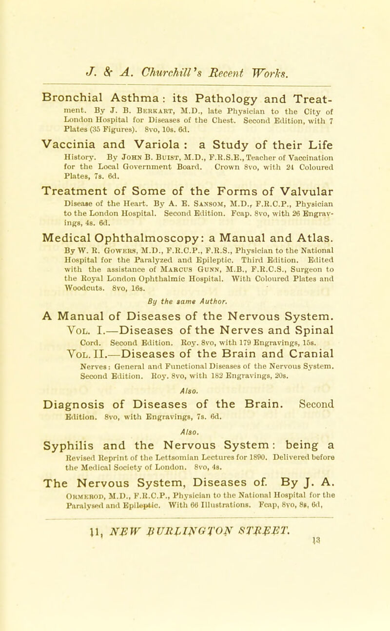 Bronchial Asthma : its Pathology and Treat- ment. By J. B. Berkart, M.D., lute Physiciiin to the City oi London Hospital for Diseases of the Chest. Second Edition, with 7 Plates (35 Figures). 8vo, 10s. 6d. Vaccinia and Variola : a Study of their Life History. By John B. Buist, M.D., F.H.S.E., Teacher of Vaccination for the Local Government Board. Crown 8vo, witli 24 Coloured Plates, 7s. 6d. Treatment of Some of the Forms of Valvular Disease of the Heart. By A. E. Sansom, M.D., F.B.C.P., Physician to the London Hospital. Second Edition. Fcap. 8vo, with 26 Engrav- ings, 4s. 6d. Medical Ophthalmoscopy: a Manual and Atlas. By W. R. GoWERS, M.D., F.K.C.P., F.R.S., Physician to the National Hospital for the Paralyzed and Epileptic. Third Edition. Edited with the assistance of Marcus Gunn, M.B., F.R.C.S., Surgeon to the Royal London Oplithalmic Hospital. With Coloured Plates and Woodcuts. 8vo, 16s. By the same Author. A Manual of Diseases of the Nervous System. Vol. I.—Diseases of the Nerves and Spinal Cord. Second Edition. Roy. 8vo, with 179 Engravings, 15s. Vol. II.—Diseases of the Brain and Cranial Nerves : General and Functional Diseases of the Nervous System. Second Edition. Roy. 8vo, with 182 Engravings, 20s. Also. Diagnosis of Diseases of the Brain. Second Edition. 8vo, with Engravings, 7s. 6d. Also. Syphilis and the Nervous System: being a Revised Reprint of the Lettsomian Lectures for 1890. Delivered before the Medical Society of London. 8vo, 4s. The Nervous System, Diseases of By J. A. Ohmerod, M.D., F.R.C.P., Physician to the National Hospital for the Paralysed and Epileptic. With 66 Illustrations. Fcap, 8vo, 8i, 6d,