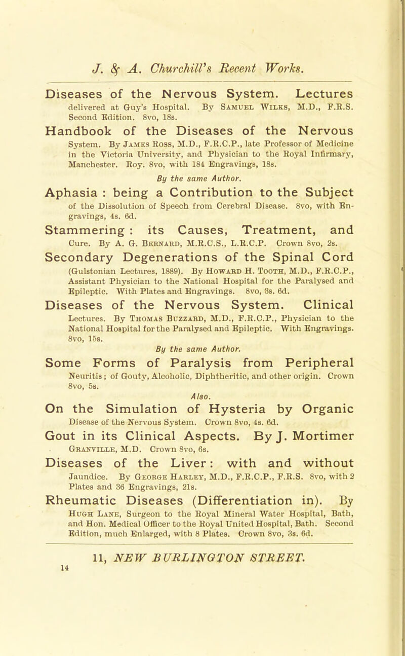 Diseases of the Nervous System. Lectures delivered at Guy's Hospital. By Samuel Wilks, M.D., F.E.S. Second Edition. 8vo, 18s. Handbook of the Diseases of the Nervous System. By James Ross, M.D., F.H.C.P., late Professor of Medicine in the Victoria University, and Physician to the Royal Infirmary, Manchester. Eoy. Svo, with 184 Engravings, 18s. By the same Author. Aphasia : being a Contribution to the Subject of the Dissolution of Speech from Cerebral Disease. 8vo, with En- gravings, 4s. 6d. Stammering : its Causes, Treatment, and Cure. By A. G. Bernard, M.R.C.S., L.R.C.P. Crown Svo, 2s. Secondary Degenerations of the Spinal Cord (Gulstonian Lectures, 1889). By Howard H. Tooth, M.D., P.R.C.P., Assistant Physician to the National Hospital for the Paralysed and Epileptic. With Plates and Engravings. 8vo, 8s. 6d. Diseases of the Nervous System. Clinical Lectures. By Thomas Buzzard, M.D., F.R.C.P., Physician to the National Hospital for the Paralysed and Epileptic. With Engravings. 8vo, 15s. By the same Author. Some Forms of Paralysis from Peripheral Neuritis; of Gouty, Alcoholic, Diphtheritic, and other origin. Crown Svo, 58. Also. On the Simulation of Hysteria by Organic Disease of the Nervous System. Crown Svo, 4s. 6d. Gout in its Clinical Aspects. By J. Mortimer Granville, M.D. Crown Svo, 6s. Diseases of the Liver: with and without Jaundice. By George Harley, M.D., F.R.C.P., F.R.S. Svo, with 2 Plates and 36 Engravings, 21s. Rheumatic Diseases (Differentiation in). By Hugh Lane, Surgeon to the Eoyal Mineral Water Hospital, Bath, and Hon. Medical Officer to the Hoyal United Hospital, Bath. Second Edition, much Enlarged, with 8 Plates. Crown Svo, 3s. 6d. 11, NHW BURLINGTON STREET.