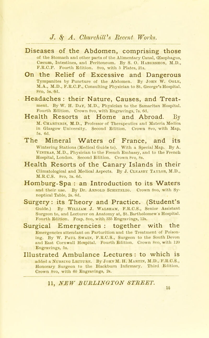 Diseases of the Abdomen, comprising those of the Stomacli and other parts of the Alimentary Canal, Qisophagus, Csecum, Intestines, and Peritoneum. By S. O. Habekshon, M.D., F.R.C.P. Fourth Edition. 8vo, with 5 Plates, 21s. On the Relief of Excessive and Dangerous Tympanites by Puncture of the Abdomen. By John W. Ogle, M.A., M.D., P.R.C.P., Consulting Physician to St. George's Hospital. 8vo, 5s. 6d. Headaches : their Nature, Causes, and Treat- ment. By W. H. Day, M.D., Physician to the Samaritan Hospital. Fourth Edition. Crown 8vo, with Engravings, 7s. 6d. H ealth Resorts at Home and Abroad. By M. Charteris, M.D., Professor of Therapeutics and Materia Medica in Glasgow University. Second Edition. Crown 8vo, with Map, 5s. 6d. The Mineral Waters of France, and its Wintering Stations (Medical Guide to). With a Special Map. By A. Vintras, M.D., Physician to the French Embassy, and to the French Hospital, London. Second Edition. Crown 8vo, 8s. Health Resorts of the Canary Islands in their Cliraatological and Medical Aspects. By J. Cleasdy Taylor, M.D., M.R.C.S. Svo, 3s. 6d. Homburg-Spa : an Introduction to its Waters and their use. By Dr. Arnold Schetelig. Crown 8vo, with Sy- noptical Table, 23. tid. Surgery: its Theory and Practice. (Student's Guide.) By William J. Walsham, F.R.C.S., Senior Assistant Surgeon to, and Lecturer on Anatomj' at, St. Bartholomew s Hospital. Fourth Edition. Fcap. 8vo, with .3.35 Engravings, 12s. Surgical Emergencies : together with the Emergencies attendant on Parturition and the Treatment of Poison- ing. By W. Paul Swain, F.K.C.S., Surgeon to the South Devon and East Cornwall Hospital. Fourth Edition. Crown 8vo, with 120 Engravings, .53. Illustrated Ambulance Lectures : to which is added a Nursing Lecture. By John M. H. Martin, M.D., F.R.C.S., Honorary Surgeon to the Blacltburn Inlirmary. Third Edition. Crown Svo, with 60 Engravings, 28. 11, NEW BURLINGTON STREET. 10