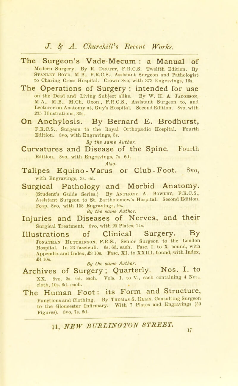 The Surgeon's Vade-Mecum : a Manual of Modem Surgery. By R. Druitt, P.K.C.S. Twelfth Edition. By Stanley Boyd, M.B., F.R.C.S., Assistant Surgeon and Pathologist to Charing Cross Hospitiil. Crown Svo, with 37:! Engravings, 16s. The Operations of Surgery : intended for use on the Dead and Living Subject alike. By W. H. A. Jacobson, M.A., M.B., M.Ch. Oxon., F.R.C.S., Assistant Surgeon to, and Lecturer on Anatomy at, Guy's Hospital. Second Edition. Svo, with 235 Illustrations, ,30s. On Anchylosis. By Bernard E. Brodhurst, F.R.C.S., Surgeon to the Royal Orthopedic Hospital. Fourth Edition. Svo, with Engravings, 5s. By the same Author. Curvatures and Disease of the Spine. Fourth Edition. Svo, with Engravings, 7s. 6d. Also. Talipes Equino-Varus or Club-Foot. Svo, with Engravings, 33. 6d. Surgical Pathology and Morbid Anatomy. (Student's Guide Series.) By Anthony A. Bowlby, P.K.C.S., Assistant Surgeon to St. Bartliolomew's Hospital. Second Edition. Fcap. Svo, with 1.58 Engravings, 9s. By the same Author. Injuries and Diseases of Nerves, and their Surgical Treatment. Svo, with 20 Plates, 14s. Illustrations of Clinical Surgery. By Jonathan Hutchinson, F.R.S., Senior Surgeon to the London Hospital. In 23 fasciculi. 6s. 6d. each. Fasc. I. to X. bound, with Appendix and Index, £3 10s. Fasc. XI. to XXIII. bound, with Index, £4 10s. By the same Author. Archives of Surgery; Quarterly. Nos. I. to XX. Svo, 2s. 6d. each. Vols. I. to V., eacli containing 4 Nos., cloth, lOs. 6d. each. The Human Foot: its Form and Structure, Functions and Clotliing. By Thomas S. Elli.s, Considting Surgeon to the Gloucester Infirmary. With 7 Plates .and Engravings (.^,0 Figures). Svo, 7b. 6d.