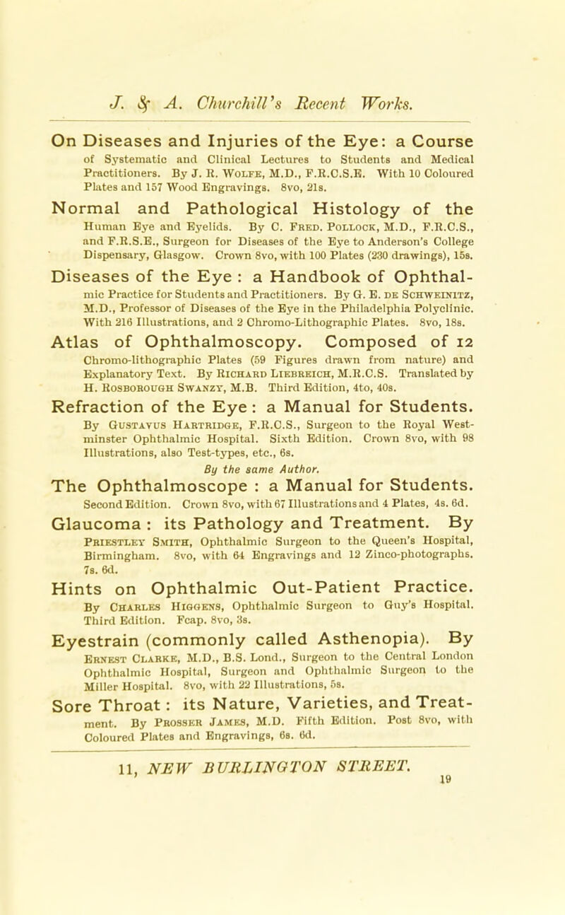 On Diseases and Injuries of the Eye: a Course of Systematic ami Clinical Lectures to Students and Medical Practitioners. By J. R. Wolfb, M.D., P.R.C.S.B. With 10 Coloured Plates and 157 Wood Engravings. 8vo, 21s. Normal and Pathological Histology of the Human Eye and Eyelids. By C. Fred. Pollock, M.D., F.R.C.S., and P.R.S.E., Surgeon for Diseases of the Eye to Anderson's College Dispensary, Glasgow. Crown 8vo, with 100 Plates (230 drawings), ISs. Diseases of the Eye : a Handbook of Ophthal- mic Practice for Students and Practitioners. By G. E. dk Schweinitz, M.D., Professor of Diseases of the Eye in the Philadelphia Polyclinic. With 216 Illustrations, and 2 Chromo-Lithographic Plates. 8vo, 18s. Atlas of Ophthalmoscopy. Composed of 12 Chromo-lithographic Plates (59 Figures drawn from nature) and Explanatory Text. By Richard Likbrkich, M.R.C.S. Translated by H. RosBOROUGH SwANZY, M.B. Third Edition, 4to, 40s. Refraction of the Eye : a Manual for Students. By GusTAYUS Hartridge, F.R.C.S., Surgeon to the Royal West- minster Ophthalmic Hospital. Sixth Edition. Crown 8vo, with 98 Illustrations, also Test-types, etc., 6s. By the same Author. The Ophthalmoscope : a Manual for Students. Second Edition. Crown 8vo, with 67 Illustrations and 4 Plates, 4s. 6d. Glaucoma : its Pathology and Treatment. By Priestley Smith, Ophthalmic Surgeon to the Queen's Hospital, Birmingham. 8vo, with 64 Engravings and 12 Zinco-photographs. 78. 6d. Hints on Ophthalmic Out-Patient Practice. By Charles Higgens, Ophthalmic Surgeon to Guy's Hospital. Third Edition. Fcap. 8vo, 3s. Eyestrain (commonly called Asthenopia). By Ernest Clarke, M.D., B.S. Lond., Surgeon to the Central London Ophthalmic Hospital, Surgeon and Ophthalmic Surgeon to the Miller Hospital. 8vo, with 22 Illustrations, 5s. Sore Throat: its Nature, Varieties, and Treat- ment. By Prosser James, M.D. Fifth Edition. Post 8vo, with Coloured Plates and Engravings, 68. 6d.