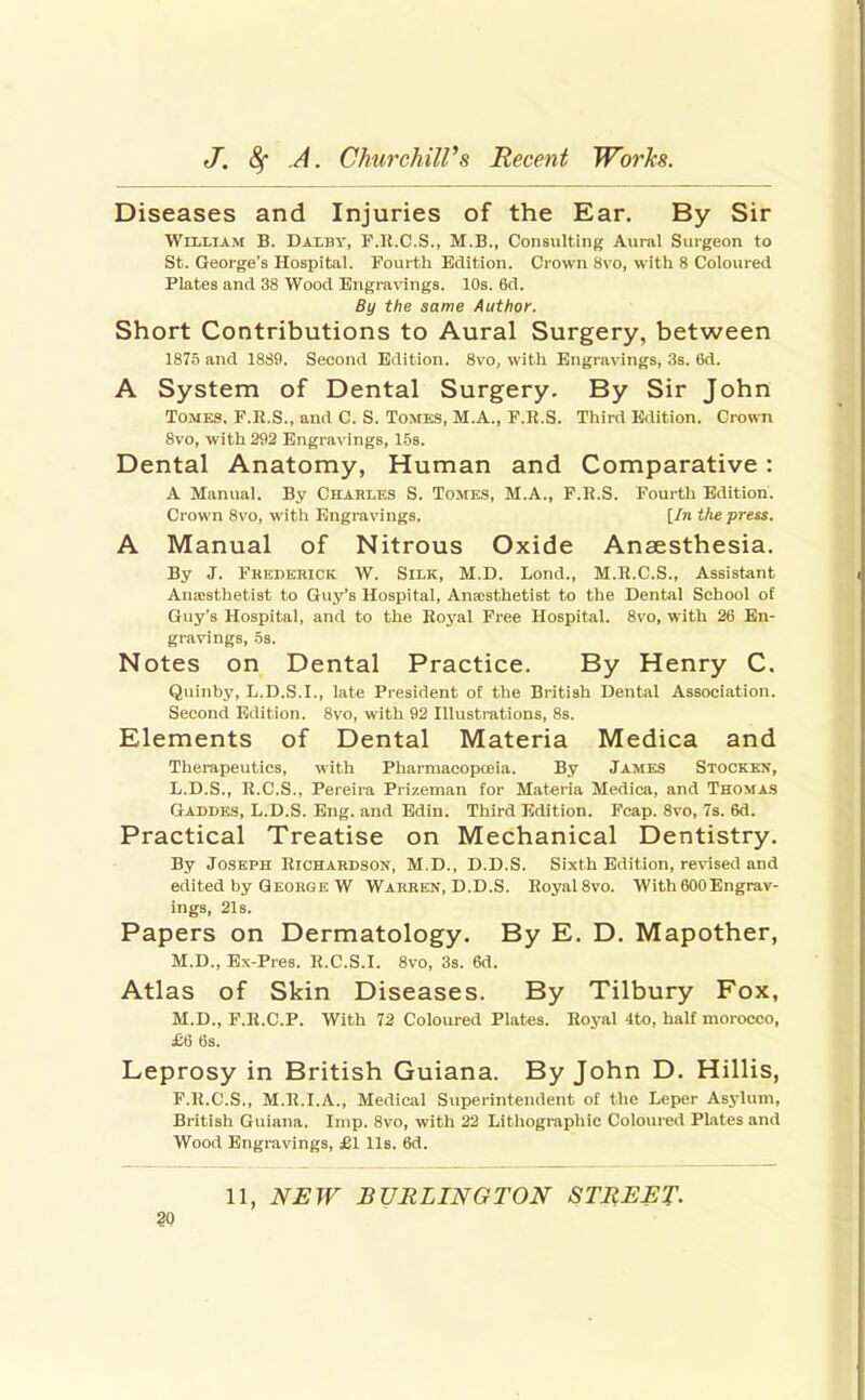 Diseases and Injuries of the Ear. By Sir William B. Dalby, F.K.C.S., M.B., Consulting Aural Suigeon to St. George's Hospital. Fourth Edition. Crown 8\ o, with 8 Coloured Plates and 38 Wood Engravings. 10s. 6d. By the same Author. Short Contributions to Aural Surgery, between 1875 and 1889. Second Edition. 8vo, with Engravings, 3s. 6d. A System of Dental Surgery. By Sir John Tomes. F.K.S., and C. S. Tomes, M.A., F.R.S. Third Edition. Crown 8vo, with 292 Engravings, 153. Dental Anatomy, Human and Comparative: A Manual. By Charles S. Tomes, M.A., F.H.S. Fourth Edition. Crown 8vo, with Engravings. [/n the press. A Manual of Nitrous Oxide Anaesthesia. By J. Frederick W. Silk, M.D. Lond., M.H.C.S., Assistant Anaisthetist to Guy's Hospital, Anaisthetist to the Dental School of Guy's Hospital, and to the Royal Free Hospital. 8vo, with 26 En- gravings, 5s. Notes on Dental Practice. By Henry C. Quinby, L.D.S.I., late President of the British Dental Association. Second Edition. 8vo, with 92 Illustrations, 8s. Elements of Dental Materia Medica and Therapeutics, Avith Pharraacopceia. By James Stocken, L.D.S., R.C.S., Pereira Prizeman for Materia Medica, and Thomas Gaddes, L.D.S. Eng. and Edin. Third Edition. Fcap. 8vo, 7s. 6d. Practical Treatise on Mechanical Dentistry. By Joseph Richardson, M.D., D.D.S. Sixth Edition, reAnsed and edited by George W Warren, D.D.S. Royal 8vo. With 600Engrav- ings, 21s. Papers on Dermatology. By E. D. Mapother, M.D., Ex-Pres. R.C.S.I. 8vo, 3s. 6d. Atlas of Skin Diseases. By Tilbury Fox, M.D., F.R.C.P. With 72 Coloured Plates. Royal 4to, half morocco, £6 6s. Leprosy in British Guiana. By John D. Hillis, F.R.C.S., M.R.I.A., Medical Superintendent of the Leper Asylum, British Guiana. Imp. 8vo, with 22 Lithographic Coloured Plates and Wood Engravings, £1 lis. 6d. 11, NEW BURLINGTON STREET- SO