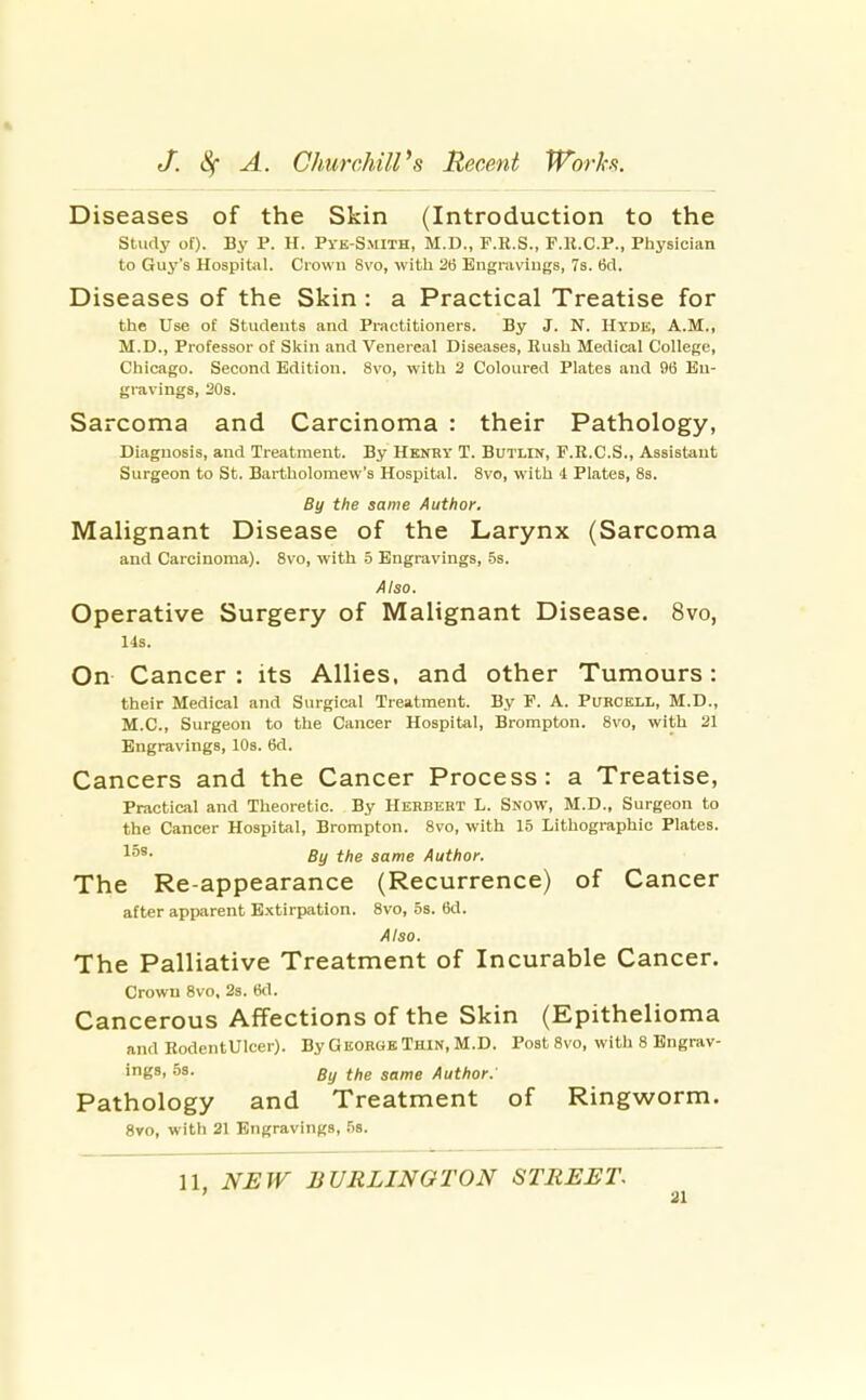 Diseases of the Skin (Introduction to the Studj' of). By P. H. Pve-Smith, M.D., F.E.S., F.ll.C.P., Physician to Guy's Hospitiil. Crown 8vo, witli 26 Engravings, 7s. 6d, Diseases of the Skin : a Practical Treatise for the Use of Students and Practitioners. By J. N. Hyde, A.M., M.D., Professor of Sl<in and Venereal Diseases, Hush Medical College, Chicago. Second Edition. 8vo, with 2 Coloured Plates and 96 En- gravings, 20s. Sarcoma and Carcinoma : their Pathology, Diagnosis, and Treatment. By Henry T. Butlin, F.E.C.S., Assistant Surgeon to St. Bartholomew's Hospital. 8vo, with 4 Plates, 8s. By the same Author. Malignant Disease of the Larynx (Sarcoma and Carcinoma). 8vo, with 5 Engravings, 5s. Also. Operative Surgery of Malignant Disease. 8vo, 14s. On Cancer : its Allies, and other Tumours: their Medical and Surgical Treatment. By F. A. Purcell, M.D., M.C., Surgeon to the Cancer Hospital, Brompton. 8vo, with 21 Engravings, 10s. 6d. Cancers and the Cancer Process: a Treatise, Practical and Theoretic. By Herbert L. Snow, M.D., Surgeon to the Cancer Hospital, Brompton. 8vo, with 15 Lithographic Plates. l^'- By the same Author. The Re-appearance (Recurrence) of Cancer after apparent Extirpation. 8vo, 5s. 6d. Also. The Palliative Treatment of Incurable Cancer. Crown 8vo, 2s. 6d. Cancerous Affections of the Skin (Epithelioma and RodentUlcer). By George Thin, M.D. Post 8vo, with 8 Engrav- ings. 53- By the same Author. Pathology and Treatment of Ringworm. Svo, with 21 Engravings, fis. 11, NSW BURLINGTON STREET.