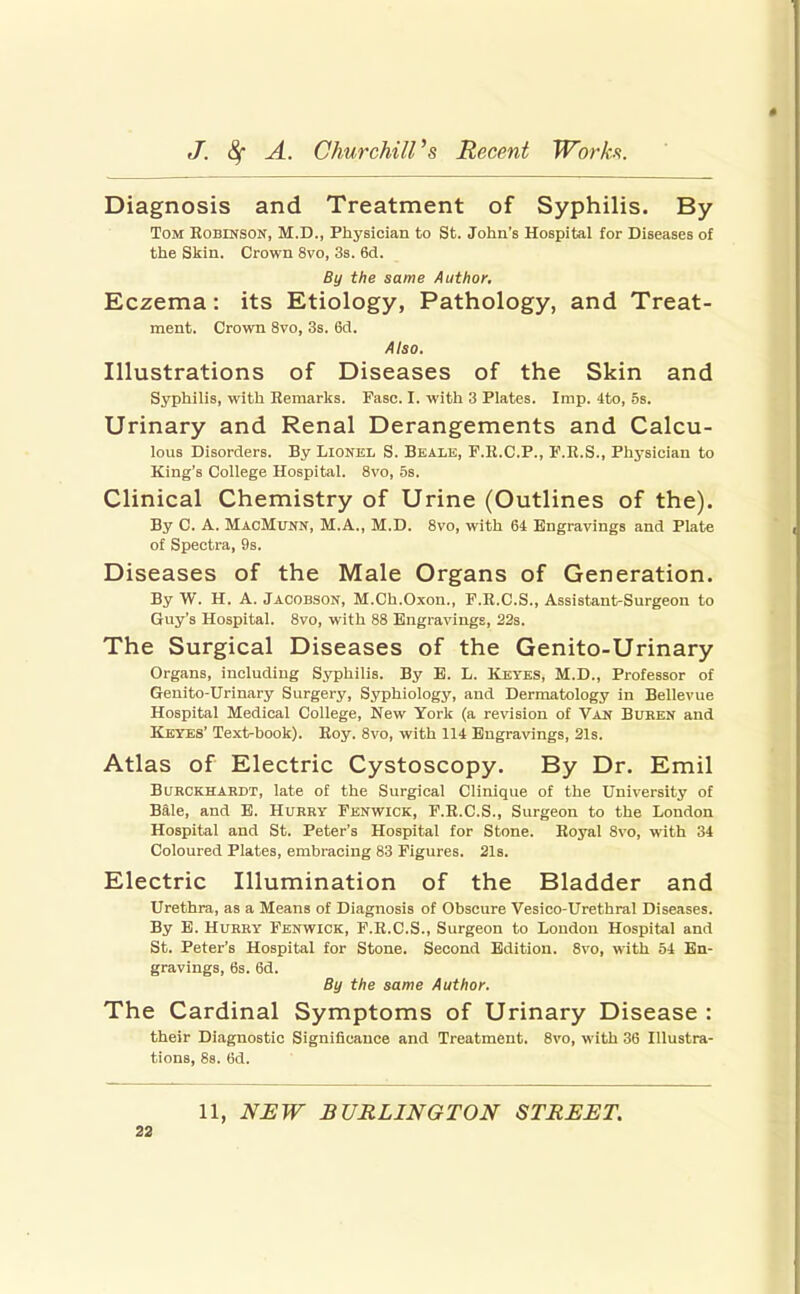 Diagnosis and Treatment of Syphilis. By Tom Robinson, M.D., Physician to St. Joljn's Hospital for Diseases of the Skin. Crown 8vo, 3s. 6d. By the same Author, Eczema: its Etiology, Pathology, and Treat- ment. Crown 8vo, 3s. 6tJ. Also. Illustrations of Diseases of the Skin and Syphilis, with Remarks. Fasc. I. with 3 Plates. Imp. 4to, 5s. Urinary and Renal Derangements and Calcu- lous Disorders. By Lionel S. Bealk, F.R.C.P., F.R.S., Physician to King's College Hospital. 8vo, .5s. Clinical Chemistry of Urine (Outlines of the). By C. A. MacMunn, M.A., M.D. 8vo, with 64 Engravings and Plate of Spectra, 9s. Diseases of the Male Organs of Generation. By W. H. A. Jacobson, M.Ch.Oxon., F.R.C.S., Assistant-Surgeon to Guy's Hospital. 8vo, with 88 Engravings, 22s. The Surgical Diseases of the Genito-Urinary Organs, including Syphilis. By B. L. Keyes, M.D., Professor of Geuito-Urinary Surgery, Syphiology, and Dermatology in Bellevue Hospital Medical College, New York (a revision of Van Buben and Kbyes' Text-book). Roy. 8vo, with 114 Engravings, 21s. Atlas of Electric Cystoscopy. By Dr. Emil BuBCKHARDT, late of the Surgical Clinique of the University of Bale, and B. Hurry Fenwick, F.R.C.S., Surgeon to the London Hospital and St. Peter's Hospital for Stone. Royal 8vo, with 34 Coloured Plates, embracing 83 Figures. 21s. Electric Illumination of the Bladder and Urethra, as a Means of Diagnosis of Obscure Vesico-Urethral Diseases. By B. Hurry Fenwick, F.R.C.S., Surgeon to Loudon Hospital and St. Peter's Hospital for Stone. Second Edition. 8vo, with 54 En- gravings, 6s. 6d. By the same Author. The Cardinal Symptoms of Urinary Disease : their Diagnostic Significance and Treatment. 8vo, with 36 Illustra- tions, 88. 6d. 11, N^W BURLINGTON STREET. aa