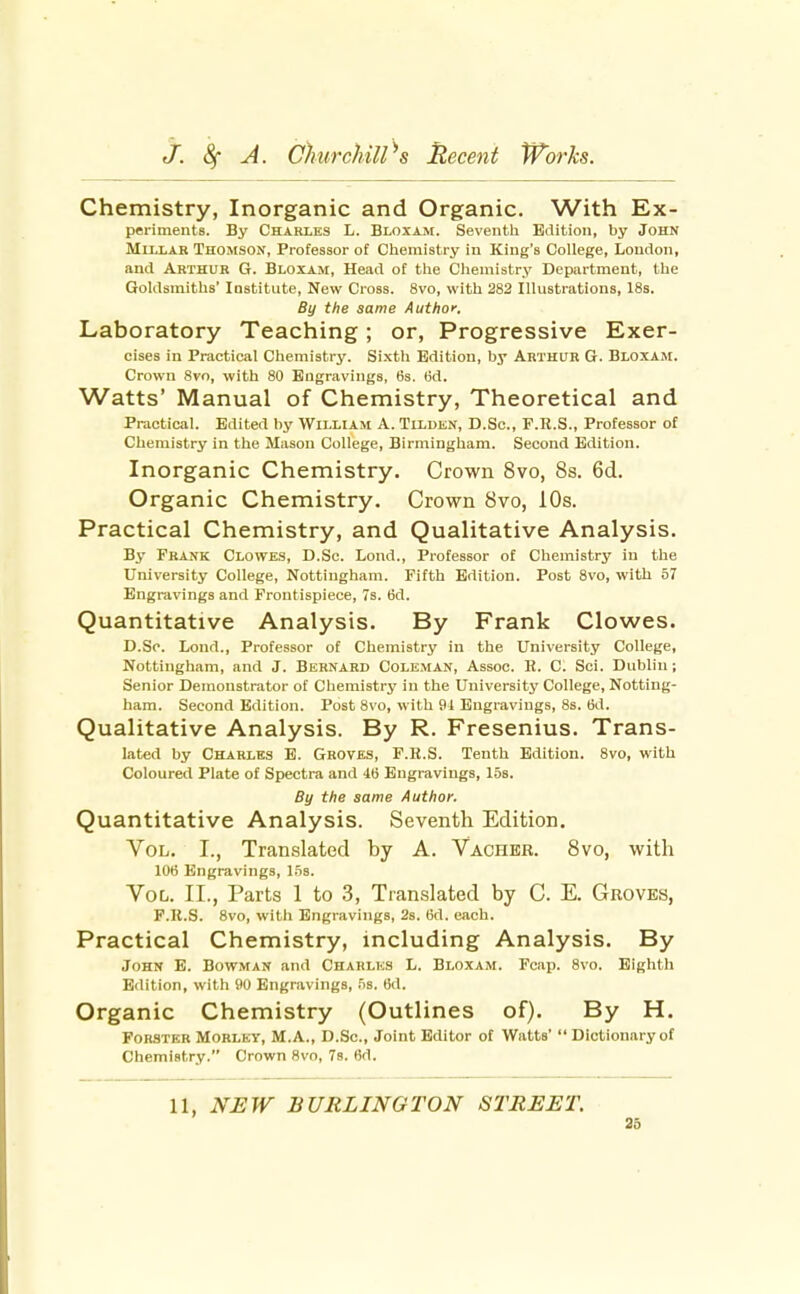 Chemistry, Inorganic and Organic. With Ex- periments. By Charles L. Bloxam. Seventh Edition, by John MlLLAK Thomson, Professor of Chemistry in King's College, London, and Arthur G. Bloxam, Head of the Chemistry Department, the Goldsmiths' Institute, New Cross. 8vo, with 282 Illustrations, 18s. By the same Author. Laboratory Teaching; or, Progressive Exer- cises in Practical Chemistry. Sixth Edition, by Arthur G. Bloxam. Crown 8vo, with 80 Engravings, 6s. (id. Watts' Manual of Chemistry, Theoretical and Practical. Edited by William A. Tilden, D.Sc, F.R.S., Professor of Chemistry in the Mason College, Birmingham. Second Edition. Inorganic Chemistry. Crown 8vo, 8s. 6d. Organic Chemistry. Crown 8vo, 10s. Practical Chemistry, and Qualitative Analysis. By Frank Clowes, D.Sc. Lond., Professor of Chemistry in the University College, Nottingham. Fifth Edition. Post 8vo, with 57 Engravings and Frontispiece, 7s. 6d. Quantitative Analysis. By Frank Clowes. D.So. Lond., Professor of Chemistry in the University College, Nottingham, and J. Bernard Coleman, Assoc. E. C. Sci. Dublin; Senior Demonstrator of Chemistry in the University College, Notting- ham. Second Edition. Post 8vo, with 91 Engravings, 8s. 6d. Qualitative Analysis. By R. Fresenius. Trans- lated by Charles E. Groves, F.R.S. Tenth Edition. 8vo, with Coloured Plate of Spectra and 46 Engravings, 15s. By the same Author. Quantitative Analysis. Seventh Edition. Vol. I., Translated by A. Vacher. 8vo, with 106 Engravings, Vol. II., Parts 1 to 3, Translated by C. E. Groves, F.R.S. 8vo, with Engravings, 2s. 6d. each. Practical Chemistry, including Analysis. By John E. Bowman and Charles L. Bloxam. Fcap. 8vo. Eighth Edition, with 90 Engravings, 5s. 6d. Organic Chemistry (Outlines of). By H. FoRSTKB MORLEY, M.A., D.Sc, Joint Editor of Watts'  Dictionary of Chemistry. Crown 8vo, 78. 6d. 11, NEW BURLINGTON STREET.