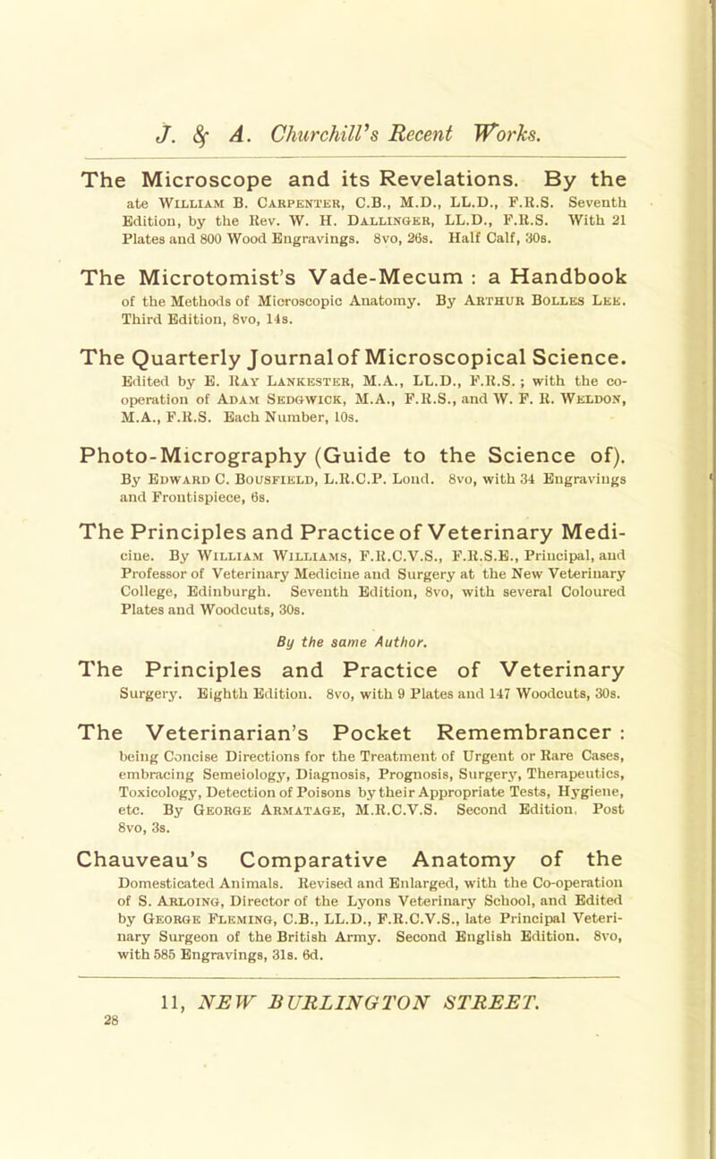 The Microscope and its Revelations. By the ate William B. Carpenter, C.B., M.D., LL.D., F.R.S. Seventh Edition, by the Rev. W. H. Dallingkr, LL.D., F.H.S. With 21 Plates and 800 Wood Engravings. 8vo, 26s. Half Calf, 308. The Microtomist's Vade-Mecum : a Handbook of the Methods of Microscopic Anatomy. By Arthur Bolles Lee. Third Edition, 8vo, 143. The Quarterly Journal of Microscopical Science. Edited by E. Kay Lankester, M.A., LL.D., F.K.S. ; with the co- operation of Adam Sedgwick, M.A., F.K.S., and W. F. K. Weldon, M.A., F.K.S. Each Number, lOa. Photo-Micrography (Guide to the Science of). By Edward C. Bousfield, L.K.C.P. Loud. 8vo, with 34 Engravings and Frontispiece, 6s. The Principles and Practice of Veterinary Medi- cine. By William Williams, F.U.C.V.S., F.ll.S.E., Principal, and Professor of Veterinary Medicine and Surgery at the New Veterinary College, Edinburgh. Seventh Edition, 8vo, with several Coloured Plates and Woodcuts, 30s. By the same Author. The Principles and Practice of Veterinary Surgery. Eighth Edition. 8vo, with 9 Plates and 147 Woodcuts, 30s. The Veterinarian's Pocket Remembrancer : being Concise Directions for the Treatment of Urgent or Rare Cases, embracing Semeiology, Diagnosis, Prognosis, Surgery, Therapeutics, Toxicologj', Detection of Poisons by their Appropriate Tests, Hygiene, etc. By George Armatage, M.R.C.V.S. Second Edition, Post 8vo, 3s. Chauveau's Comparative Anatomy of the Domesticated Animals. Revised and Enlarged, with the Co-operation of S. Arloing, Director of the Lyons Veterinary School, and Edited by George Fleming, C.B., LL.D., F.R.C.V.S., late Principal Veteri- nary Surgeon of the British Army. Second English Edition. 8vo, with 585 Engravings, 31s. 6d. 11, NEW BURLINGTON STREET.