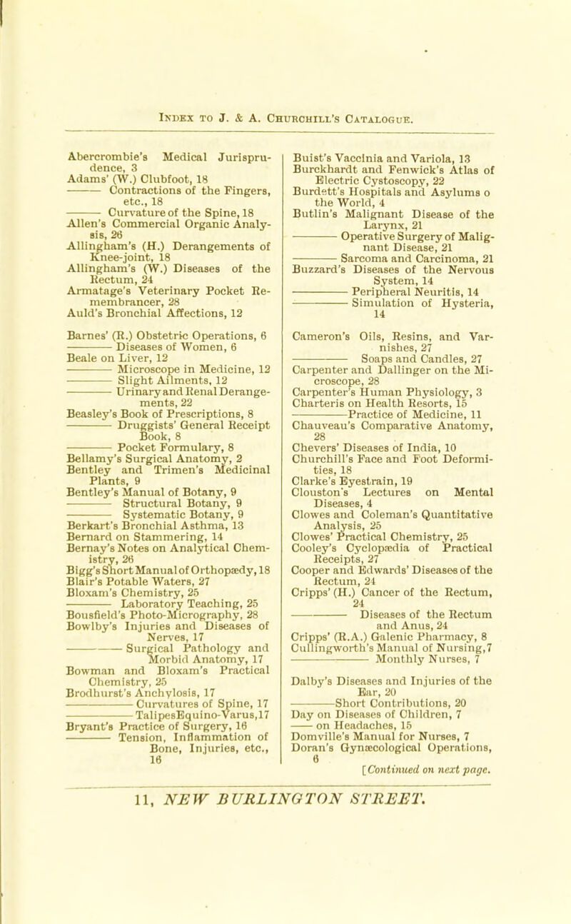 Abercrombie's Medical Jurispru- dence, 3 Adams' (W.) Clubfoot, 18 Contractions of the Fingers, etc., 18 Curi'ature of the Spine, 18 Allen's Commercial Organic Analy- sis, 26 Allingham's (H.) Derangements of Knee-joint, 18 Allingham's (W.) Diseases of the Rectum, 2i Armatage's Veterinary Pocket Re- membrancer, 28 Auld's Bronchial Affections, 12 Barnes' (R.) Obstetric Operations, 6 Diseases of Women, 6 Beale on Liver, 12 Microscope in Medicine, 12 Slight Ailments, 12 ■ Urinaryand Renal Derange- ments, 22 Beasley's Book of Prescriptions, 8 Druggists' General Receipt Book, 8 Pocket Formulary, 8 Bellamy's Surgical Anatomy, 2 Bentley and Trimen's Medicinal Plants, 9 Bentley's Manual of Botany, 9 Structural Botany, 9 Systematic Botany, 9 Berkart's Bronchial Asthma, 13 Bernard on Stammering, 14 Bernay's Notes on Analytical Chem- istry, 26 Bigg's Short Manualof Orthopsedy, 18 Blair's Potable Waters, 27 Bloxam's Chemistry, 2.5 Laboratory Teaching, 2.5 Bousfield's Photo-Micrography, 28 Bowlby's Injuries and Diseases of Neri'es, 17 Surgical Pathology and Morbid Anatomy, 17 Bowman and Bloxam's Practical Chemistry, 25 Brodhurst's Anchylosis, 17 Curvatures of Spine, 17 'TalipesBquino-Varus.n Bryant's Practice of Surgery, 16 Tension, Inflammation of Bone, Injuries, etc., 16 Buist's Vaccinia and Variola, 13 Burckhardt and Fenwick's Atlas of Electric Cystoscopy, 22 Burdett's Hospitals and Asylums o the World, 4 Butlin's Malignant Disease of the Larynx, 21 Operative Surgery of Malig- nant Disease, 21 Sarcoma and Carcinoma, 21 Buzzard's Diseases of the Nervous System, 14 Peripheral Neuritis, 14 • ——• Simulation of Hysteria, 14 Cameron's Oils, Resins, and Var- nishes, 27 Soaps and Candles, 27 Carpenter and Dallinger on the Mi- croscope, 28 Carpenter's Human Physiology, 3 Charteris on Health Resorts, 15 Practice of Medicine, 11 Chauveau's Comparative Anatomy, 28 Chevers' Diseases of India, 10 Churchill's Face and Foot Deformi- ties, 18 Clarke's Eyestrain, 19 Clouston's Lectures on Mental Diseases, 4 Clowes and Coleman's Quantitative Analysis, 25 Clowes' Practical Chemistry, 25 Cooley's Cyclopa;dia of Practical Receipts, 27 Cooper and Edwards' Diseases of the Rectum, 24 Cripps' (H.) Cancer of the Rectum, 24 Diseases of the Rectum and Anus, 24 Cripps' (B.A.) Galenic Pharmacy, 8 Cullingworth's Manual of Nursing,? Monthly Nurses, 7 Dalby's Diseases and Injuries of the Bar, 20 Short Contributions, 20 Day on Diseases of Children, 7 on Headaches, 15 Domville's Manual for Nurses, 7 Doran's Gynsecological Operations, 6 IContimced on next page.