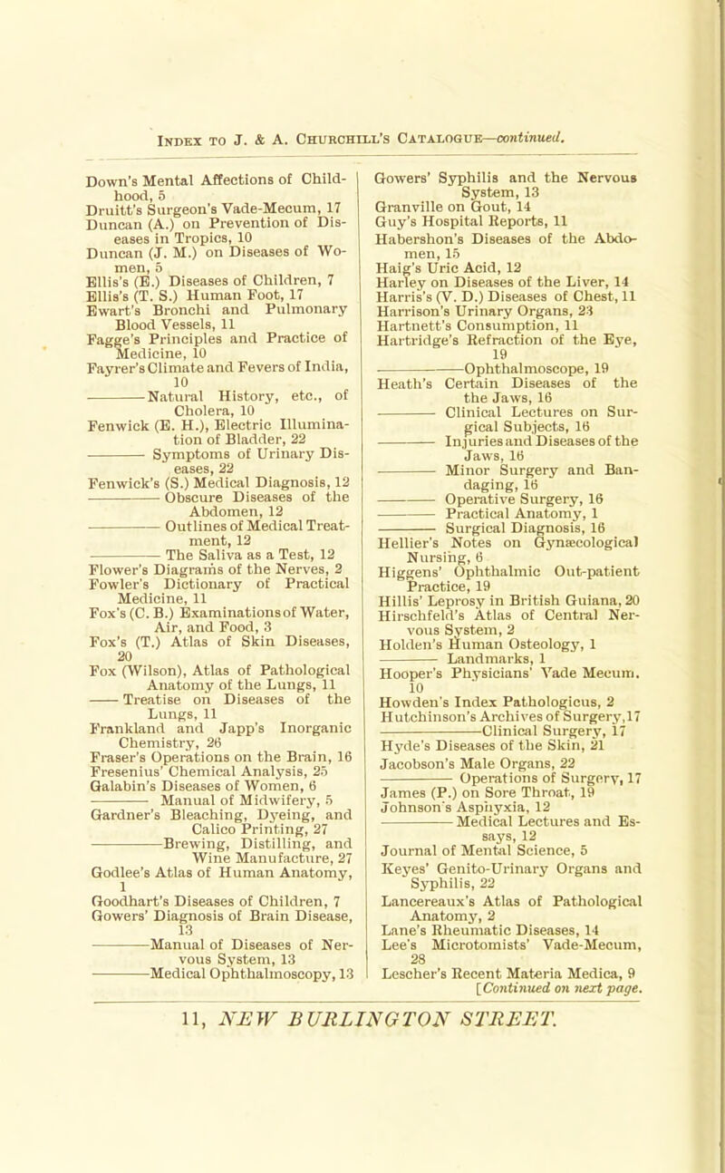 Down's Mental Affections of Child- hood, 5 Druitt's Surgeon's Vade-Mecum, 17 Duncan (A.) on Prevention of Dis- eases in Tropics, 10 Duncan (J. M.) on Diseases of Wo- men, 5 Ellis's (E.) Diseases of Children, 7 Ellis's (T. S.) Human Foot, 17 Bwart's Bronchi and Pulmonary Blood Vessels, 11 Fagge's Principles and Practice of Medicine, 10 Fayrer's Climate and Fevers of India, 10 Natural History, etc., of Cholera, 10 Fenwick (E. H.), Electric Illumina- tion of Bladder, 22 Symptoms of Urinary Dis- eases, 22 Fenwick's (S.) Medical Diagnosis, 12 Obscure Diseases of the Abdomen, 12 Outlines of Medical Treat- ment, 12 The Saliva as a Test, 12 Flower's Diagrams of the Nerves, 2 Fowler's Dictionary of Practical Medicine, 11 Fox's (C.B.) Examinations of Water, Air, and Food, 3 Fox's (T.) Atlas of Skin Diseases, 20 Fox (Wilson), Atlas of Pathological Anatomy of the Lungs, 11 Treatise on Diseases of the Lungs, 11 Frankland and Japp's Inorganic Chemistry, 26 Fraser's Operations on the Brain, 16 Fresenius' Chemical Analysis, 25 Galabin's Diseases of Women, 6 Manual of Midwifery, 5 Gardner's Bleaching, Dyeing, and Calico Printing, 27 Brewing, Distilling, and Wine Manufacture, 27 Godlee's Atlas of Human Anatomy, 1 Goodhart's Diseases of Children, 7 Gowers' Diagnosis of Brain Disease, 13 Manual of Diseases of Ner- vous System, 13 Medical Ophthalmoscopy, 13 Gowers' Syphilis and the Nervous System, 13 Granville on Gout, 14 Guy's Hospital Reports, 11 Habershon's Diseases of the Abdo- men, 15 Haig's Uric Acid, 12 Harley on Diseases of the Liver, 14 Harris's (V. D.) Diseases of Chest, 11 Harrison's Urinary Organs, 23 Hartuett's Consumption, 11 Hartridge's Refraction of the Bye, 19 Ophthalmoscope, 19 Heath's Certain Diseases of the the Jaws, 16 Clinical Lectures on Sur- gical Subjects, 16 InjuriesandDiseasesofthe Jaws, 16 Minor Surgery and Ban- daging, 16 Operative Surgery, 16 Practical Anatomy, 1 Surgical Diagnosis, 16 Hellier's Notes on Gynsecologiea) Nursing, 6 Higgens' Ophthalmic Out-patient Practice, 19 Hillis' Leprosy in British Guiana, 20 Hirschfeld's Atlas of Central Ner- vous System, 2 HoUlen's Human Osteology, 1 Landmarks, 1 Hooper's Physicians' Yade Mecum. 10 Howden's Index Pathologicus, 2 Hutchinson's Archives of Surgery,17 Clinical Surgery, 17 Hyde's Diseases of the Skin, 21 Jacobson's Male Organs, 22 Operations of Surgery, 17 James (P.) on Sore Throat, 19 Johnson's Aspiiyxia, 12 Medical Lectures and Es- says, 12 Journal of Mental Science, 5 Kej'es' Genito-Urinary Organs and Syphilis, 22 Lancereaux's Atlas of Pathological Anatomy, 2 Lane's Rheumatic Diseases, 14 Lee's Microtomists' Vade-Mecum, 28 Lescher's Recent Materia Medica, 9 IContinKed on next page.