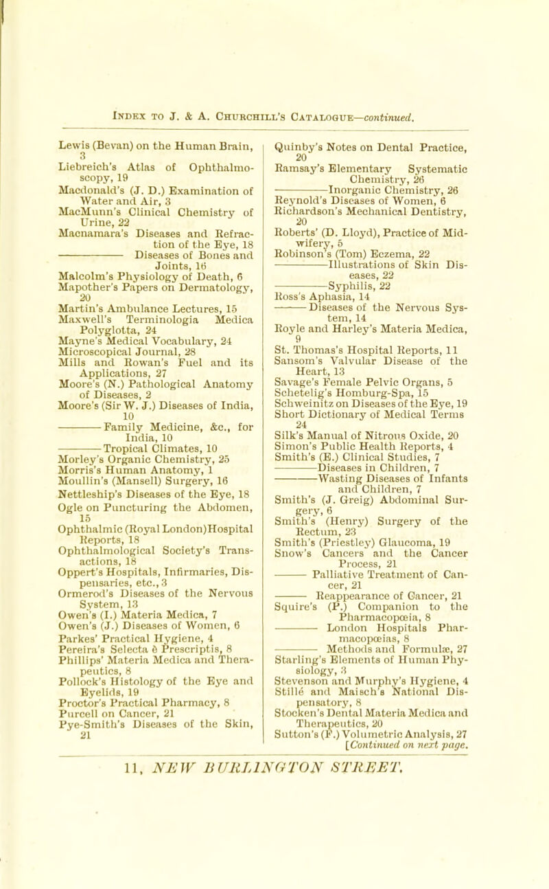 Lewis (Bevan) on the Human Brain, 3 Liebreich's Atlas of Ophthalmo- scopy, 19 Macdonald's (J. D.) Examination of Water and Air, 3 MacMunn's Clinical Chemistry of Urine, 22 Macnamara's Diseases and Retrac- tion of the Eye, 18 Diseases of Bones and Joints, IB Malcolm's Physiology of Death, 6 Mapother's Papers on Dermatology, 20 Martin's Ambulance Lectures, 15 Maxwell's Terminologia Medica Polyglotta, 24 Mayne's Medical Vocabulary, 24 Microscopical Journal, 28 Mills and Rowan's Fuel and Its Applications, 27 Moore's (N.) Pathological Anatomy of Diseases, 2 Moore's (Sir W. J.) Diseases of India, 10 Family Medicine, &o., for India, 10 Tropical Climates, 10 Morley's Organic Chemistry, 25 Morris's Human Anatomy, 1 MouUin's (Mansell) Surgery, 16 Nettleship's Diseases of the Eye, 18 Ogle on Puncturing the Abdomen, 15 Ophthalmic (Royal London)Ho3pital Reports, 18 Ophthalmological Society's Trans- actions, 18 Oppert's Hospitals, Infirmaries, Dis- pensaries, etc., 3 Ormerod's Diseases of the Nervous System, 13 Owen's (I.) Materia Medica, 7 Owen's (J.) Diseases of Women, 6 Parkes' Practical Hygiene, 4 Pereira's Selecta 6 Prescriptis, 8 Phillips' Materia Medica and 'Thera- peutics, 8 Pollock's Histology of the Eye and Eyelids, 19 Proctor's Practical Pharmacy, 8 Purcell on Cancer, 21 Pye-Smith's Diseases of the Skin, 21 Quinby's Notes on Dental Practice, 20 Ramsay's Elementary Systematic Chemistry, 26 ■ Inorganic Chemistry, 26 Reynold's Diseases of Women, 6 Richardson's Mechanical Dentistry, 20 Roberts' (D. Lloyd), Practice of Mid- wifery, 5 Robinson's (Tom) Eczema, 22 Illustrations of Skin Dis- eases, 22 Syphilis, 22 Ross's Aphasia, 14 Diseases of the Nervous Sys- tem, 14 Royle and Harley's Materia Medica, 9 St. Thomas's Hospital Reports, 11 Sausom's Valvular Disease of the Heart, 13 Savage's Female Pelvic Organs, 5 Schetelig's Homburg-Spa, 15 Schweinitz on Diseases of the Eye, 19 Short Dictionary of Medical Terms 24 Silk's Manual of Nitrous Oxide, 20 Simon's Public Health Reports, 4 Smith's (B.) Clinical Studies, 7 Diseases in Children, 7 Wasting Diseases of Infants and Children, 7 Smith's (J. Greig) Abdominal Sur- gery, 6 Smith's (Henry) Surgery of the Rectum, 23 Smith's (Priestley) Glaucoma, 19 Snow's Cancers and the Cancer Process, 21 Palliative Treatment of Can- cer, 21 Reappearance of Cancer, 21 Squire's (P.) Companion to the Pharmacopoeia, 8 London Hospitals Phar- macopoeias, 8 Methods and Formula;, 27 Starling's Elements of Human Phy- siology, 3 Stevenson and Murphy's Hygiene, 4 Stille and Maisch's National Dis- pensatory, 8 Stocken's Dental Materia Medica and Therapeutics, 20 Sutton's (F.) Volumetric Analysis, 27 [Continued on next page.
