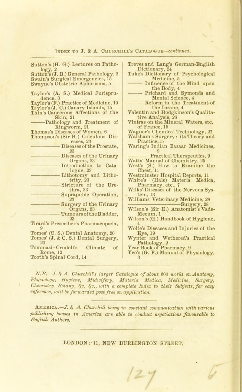Sutton's (H. Q.) Lectures on Patho- logy, 2 Sutton'sVj. B.) General Pathology, 2 Swain's Surgical Emergencies, 15 Swayne's Obstetric Aphorisms, 5 Taylor's (A. S.) Medical Jurispru- dence, 3 Taylor's (F.) Practice of Medicine, 10 Taylor's (J. C.) Canary Islands, 15 Thin's Cancerous Affections of the Skin, 21 Pathology and Treatment of Ringworm, 21 Thomas's Diseases of Women, 6 Thompson's (Sir H.) Calculous Dis- eases, 23 Diseases of the Prostate, 23 Diseases of the Urinary Organs, 23 Introduction to Cata- logue, 23 Lithotomy and Litho- trity, 23 Stricture of the Ure- thra, 23 Suprapubic Operation, 23 Surgery of the Urinary Organs, 23 Tumours of the Bladder, 23 Tirard's Prescriber's Pharmacopoeia, 9 Tomes' (C. S.) Dental Anatomy, 20 Tomes' (J. & C. S.) Dental Surgery, 20 Tommasi - Crudeli's Climate of Rome, 12 Tooth's Spinal Cord, 14 Treves and Lang's German-English Dictionary, 24 Tuke's Dictionary of Psychological Medicine, 5 Influence of the Mind upon the Body, 4 Prichard and Symonds and Mental Science, 4 Reform in the Treatment of the Insane, 4 Valentin and Hodgkinson's Qualita- tive Analysis, 26 Vintras on the Mineral Waters, etc. of France, 15 Wagner's Chemical Technology, 27 Walsham's Surgery: its Theory and Practiee,15 Waring's Indian Bazaar Medicines, 9 Practical Therapeutics, 9 Watts' Manual of Chemistry, 25 West's (S.) How to Examine the Chest, 11 Westminster Hospital Reports, 11 White's (Hale) Materia Medica, Pharmacy, etc., 7 Wilks' Diseases of the Nervous Sys- tem, 13 Williams' Veterinary Medicine, 28 Surgery, 28 Wilson's (Sir B.) Anatomist's Vade- Mecum, 1 Wilson's (G.) Handbook of Hygiene, 4 Wolfe's Diseases and Injuries of the Eye, 19 Wynter and Wethered's Practical Pathology, 2 Year Book of Pharmacy, 9 Yeo's (G. F.) Manual of Physiology, N.B.—/. ^- A. Churchill's larger Catalogue of about 600 tcorks on Anatomy, Physiology, Hygiene, Midwifery, Materia Medica, Medicine, Surgery, Chemistry, Botany, <5c. ^c, with a complete Index to their Subjects, for easy reference, will be forwarded post free on application. America.—c^' A. Churchill being in constant communication with various publishing houses in America are able to conduct negotiations favourable to English Authors. LONDON; U, NEW BURLINGTON STREET,