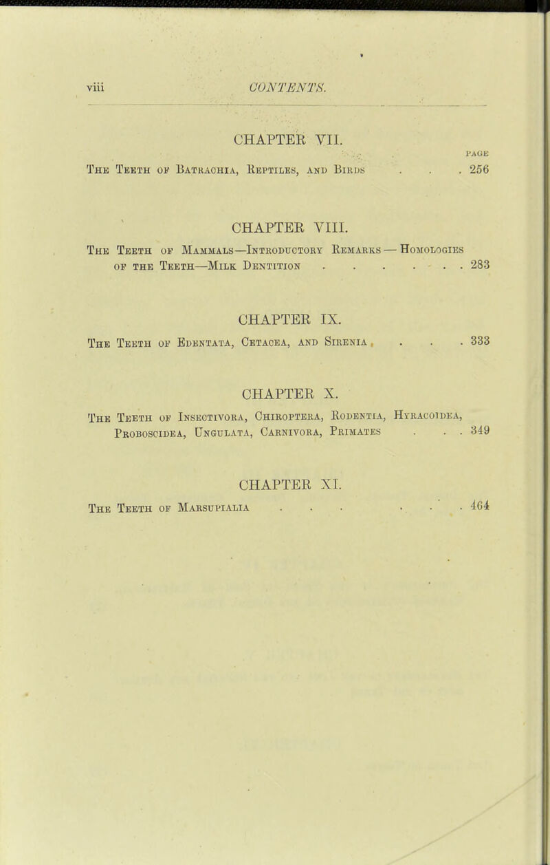 CHAPTER VII. The Tekth ok Batraohia, Reptiles, and Bikus . . . 256 CHAPTER VIII. The Teeth up Mammals—Introductory Remarks — Homologies OF THE Teeth—Milk Dentition . . . ... 283 CHAPTER IX. The Teeth of Edentata, Cetacea, and Sirenia .... 333 CHAPTER X. The Teeth ok Insectivora, Chiroptera, Rodentia, Hyracoidea, Pboboscidea, Pngulata, Carnivora, Primates . . . 349 CHAPTER XL The Teeth of Marsupialia ... ... 4G4