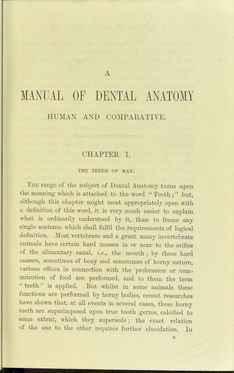 A MANUAL OF DENTAL ANATOMY HUMAN A.ND COMPARATIVE. CHAPTER I. THE TEETH OP MAN. The range of the subject of Dental Anatomy turns upon the meaning which is attached to the word  Tooth; but, although this chapter might most appropriately open with a definition of this word, it is very much easier to explain what is ordinarily understood by it, than to frame any single sentence which shall fulfil the requirements of logical definition. Most vertebrate and a great many invertebrate animals have certain hard masses in or near to the orifice of the alimentary canal, i.e., the mouth ; by these hard masses, sometimes of bony and sometimes of horny nature, various offices in connection with the prehension or com- minution of food are performed, and to them the term teeth is applied. But whilst in some animals these functions are performed by horny bodies, recent researches have shown that, at all events in several cases, these horny teeth are superimposed upon true tooth germs, calcified to some extent, which they supersede; the exact relation of the one to the other requires further elucidation. In B