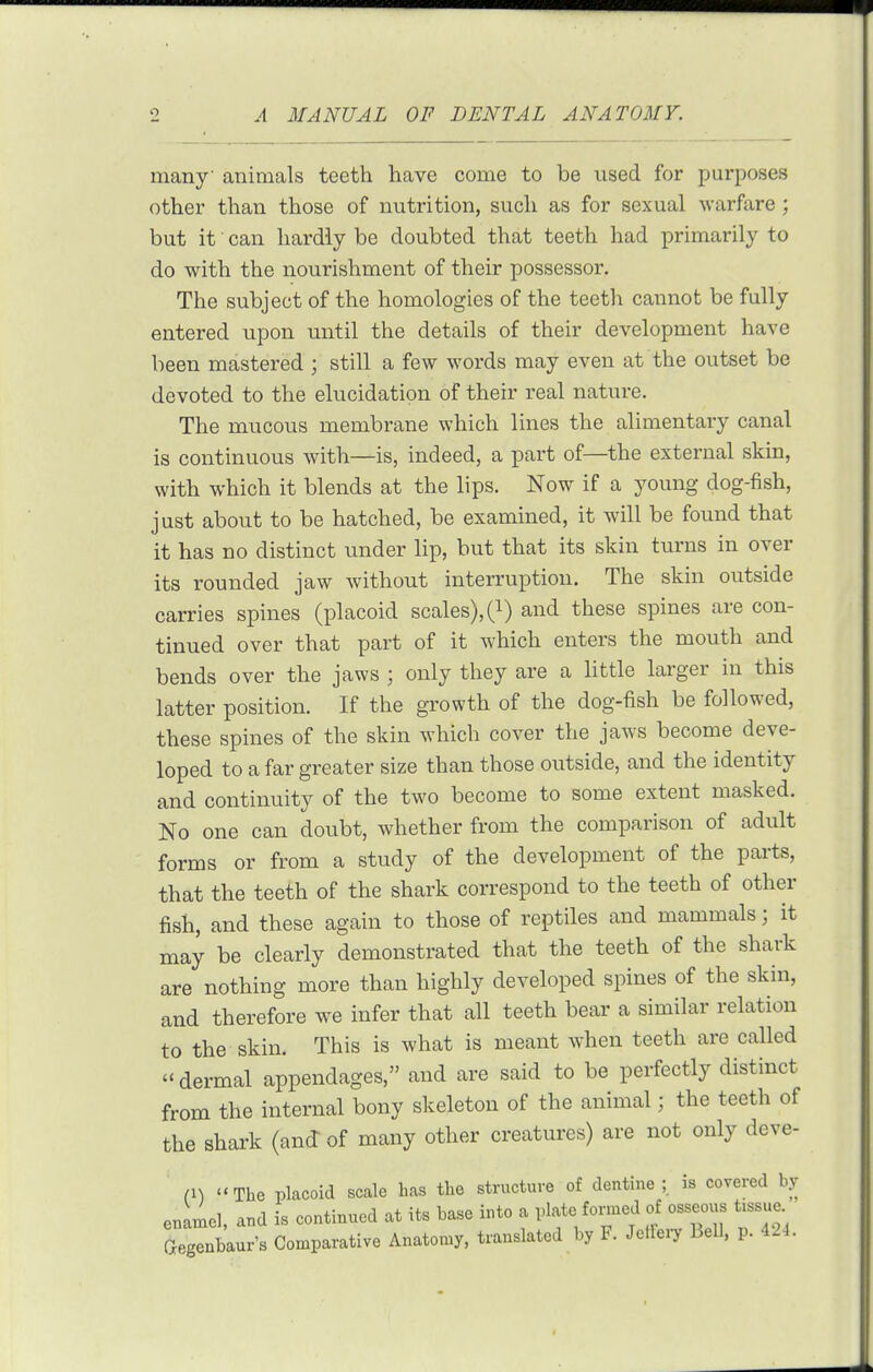 many animals teeth have come to be used for purposes other than those of nutrition, such as for sexual warfVire ; but it can hardly be doubted that teeth had primarily to do with the nourishment of their possessor. The subject of the homologies of the teeth cannot be fully entered upon until the details of their development have been mastered ; still a few words may even at the outset be devoted to the elucidation of their real nature. The mucous membrane which lines the alimentary canal is continuous with—is, indeed, a part of—the external skin, with which it blends at the lips. Now if a young dog-fish, just about to be hatched, be examined, it will be found that it has no distinct under lip, but that its skin turns in over its rounded jaw without interruption. The skin outside carries spines (placoid scales), (i) and these spines are con- tinued over that part of it which enters the mouth and bends over the jaws ; only they are a little larger in this latter position. If the growth of the dog-fish be followed, these spines of the skin which cover the jaws become deve- loped to a far greater size than those outside, and the identity and continuity of the two become to some extent masked. No one can doubt, whether from the comparison of adult forms or from a study of the development of the parts, that the teeth of the shark correspond to the teeth of other fish, and these again to those of reptiles and mammals; it may be clearly demonstrated that the teeth of the shark are nothing more than highly developed spines of the skin, and therefore we infer that all teeth bear a similar relation to the skin. This is what is meant when teeth are called dermal appendages, and are said to be perfectly distinct from the internal bony skeleton of the animal; the teeth of the shark (and of many other creatures) are not only deve- n\ The placoid scale has the structure of dentine ; is covered by enamel, and is continued at its base into a plate fonned of osseous tissue aegenbaur's Comparative Anatomy, translated by F. Jclfeiy Bell, p. 424.