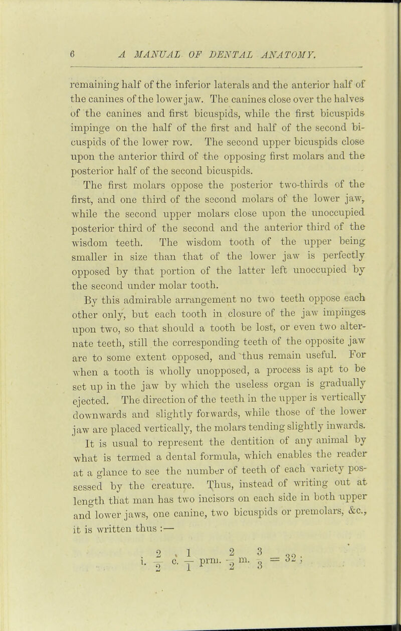 remaining half of the inferior laterals and the anterior half of the canines of the lower jaw. The canines close over the halves of the canines and first bicuspids, while the first bicuspids impinge on the half of the first and half of the second bi- cuspids of the lower row. The second upper bicuspids close upon the anterior third of the opposing first molars and the posterior half of the second bicuspids. The first molars oppose the posterior two-thirds of the first, and one third of the second molars of the lower jaw, while the second upper molars close upon the unoccupied posterior third of the second and the anterior third of the wisdom teeth. The wisdom tooth of the upper being smaller in size than that of the lower jaw is perfectly opposed by that portion of the latter left unoccupied by the second under molar tooth. By this admirable arrangement no two teeth oppose each other only, but each tooth in closure of the jaw impinges upon two, so that should a tooth be lost, or even two alter- nate teeth, still the corresponding teeth of the opposite jaw are to some extent opposed, and thus remain useful. For when a tooth is wholly unopposed, a process is apt to be set up in the jaw by which the useless organ is gradually ejected. The direction of the teeth in the upper is vertically downwards and slightly forwards, while those of the lower jaw are placed vertically, the molars tending slightly inwards. It is usual to represent the dentition of any animal by what is termed a dental formula, which enables the reader at a glance to see the number of teeth of each variety pos- sessed by the creature. Tl^us, instead of writing out at length that man has two incisors on each side in both upper and lower jaws, one canine, two bicuspids or premolars, &c., it is written thus :— .2.1 23 1. y c. y prm. m. 3 = 3. ,