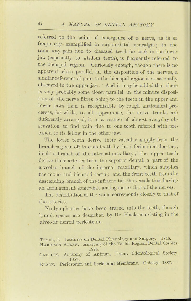 referred to the point of emergence of a nerve, as is so frequently, exemplified in supraorbital neuralgia; in the same way pain due to diseased teeth far back in the lower jaw (especially to wisdom teeth), is frequently referred to the bicuspid region. Curiously enough, though there is no apparent close parallel in the disposition of the nerves, a similar reference of pain to the bicuspid region is occasionally observed in the upper jaw. And it may be added that there is very probably some closer parallel in the minute disposi- tion of the nerve fibres going to the teeth in the upper and lower jaws than is recognisable by rough anatomical pro- cesses, for while, to all appearance, the nerve trunks are differently arranged, it is a matter of almost everyday ob- servation to find pain due to one tooth referred with j)re- cision to its fellow in the other jaw. The lower teeth derive their vascular suj)ply from the branches given off to each tooth by the inferior dental artery, itself a branch of the internal maxillary; the upper teeth derive their arteries from the superior dental, a part of the alveolar branch of the internal maxillary, which supplies the molar and bicuspid teeth; and the front teeth from the descending branch of the infraorbital, the vessels thus having an arrangement somewhat analogous to that of the nerves. The distribution of the veins corresponds closely to that of the arteries. No lymphatics have been traced into the teeth, though lymph spaces are described by Dr. Black as existing in the alveo ar dental periosteum. Tomes, J. Lectures on Dental Physiology and Surgery. ISiS. Haeeison Allen. Anatomy of the Facial Eegion, Dental Cosmos. 1874. Cattlin. Anatomy of Antrum. Trans. Odontolog-ical Society. 1857. Black. Periosteum and Peridental Membrane. Chicago, 1887.