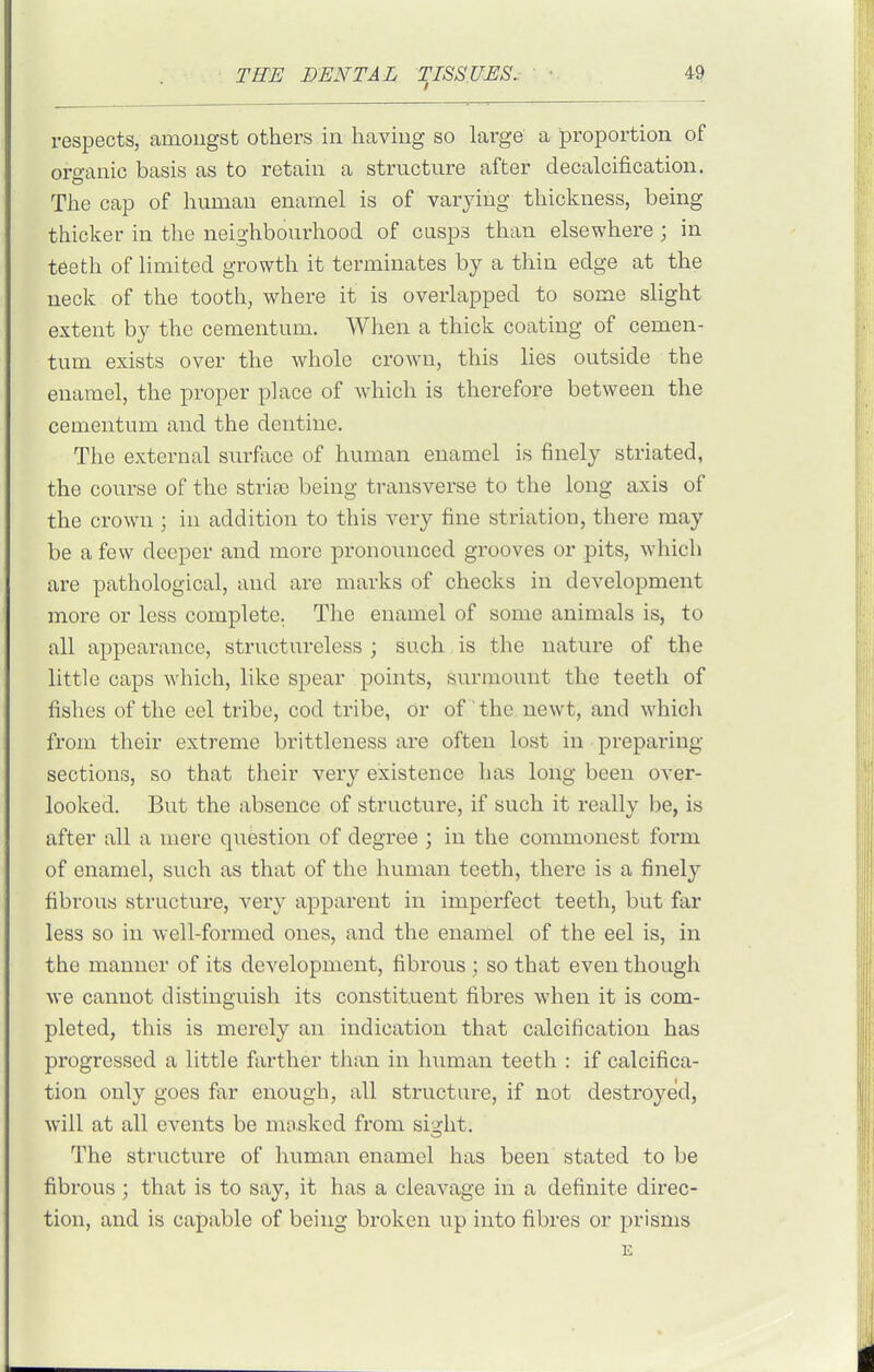 respects, amongst others in having so large a proportion of organic basis as to retain a structure after decalcification. The cap of human enamel is of varying thickness, being thicker in the neighbourhood of casp3 than elsewhere ; in teeth of limited growth it terminates by a thin edge at the neck of the tooth, where it is overlapped to some slight extent by the ceraentum. When a thick coating of cemen- tum exists over the whole crown, this lies outside the enamel, the proper place of which is therefore between the cementum and the dentine. The external surface of human enamel is finely striated, the course of the strice being transverse to the long axis of the crown ; in addition to this very fine striation, there may be a few deeper and more pronounced grooves or pits, which are pathological, and arc marks of checks in development more or less complete. The enamel of some animals is, to all appearance, structureless ; such is the nature of the little caps which, like spear points, surmount the teeth of fishes of the eel tribe, cod tribe, or of the, newt, and which from their extreme brittleness are often lost in preparing sections, so that their very existence has long been over- looked. But the absence of structure, if such it really be, is after all a mere question of degree ; in the commonest form of enamel, such as that of the human teeth, there is a finely fibrous structure, very apparent in imperfect teeth, but far less so in well-formed ones, and the enamel of the eel is, in the manner of its development, fibrous ; so that even though we cannot distinguish its constituent fibres when it is com- pleted, this is merely an indication that calcification has progressed a little farther than in human teeth : if calcifica- tion only goes far enough, all structure, if not destroyed, will at all events be mosked from sight. The structure of human enamel has been stated to be fibrous ; that is to say, it has a cleavage in a definite direc- tion, and is capable of being broken up into fibres or prisms