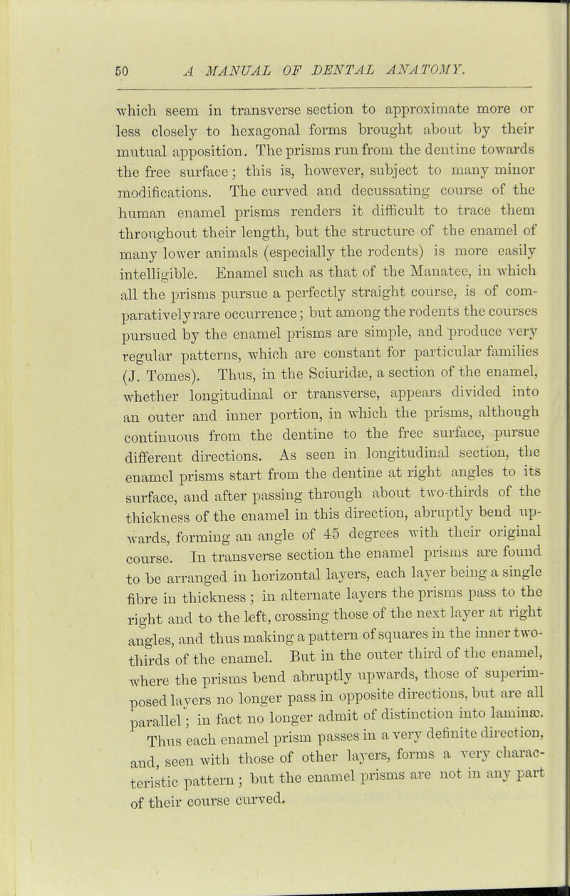 which seem in transverse section to approximate more or less closely to hexagonal forms brought about by their mutual apposition. The prisms run from the dentine towards the free surface; this is, however, subject to many minor modifications. The curved and decussating course of the human enamel prisms renders it difficult to trace them throughout their length, but the structure of the enamel of many lower animals (especially the rodents) is more easily intelligible. Enamel such as that of the Manatee, in which all the prisms pursue a perfectly straight course, is of com- paratively rare occurrence; but among the rodents the courses pursued by the enamel prisms are simple, and produce very regular patterns, which are constant for particular families (J. Tomes). Thus, in the Sciuridte, a section of the enamel, whether longitudinal or transverse, appears divided into an outer and inner portion, in which the prisms, although continuous from the dentine to the free surface, pursue different directions. As seen in longitudinal section, the enamel prisms start from the dentine at right angles to its surface, and after passing through about two-thirds of the thickness of the enamel in this direction, abruptly bend up- wards, forming an angle of 45 degrees with their original course. In transverse section the enamel prisms are found to be arranged in horizontal layers, each layer being a single fibre in thickness ; in alternate layers the prisms pass to the right and to the left, crossing those of the next layer at right angles, and thus making a pattern of squares in the inner two- thirds of the enamel. But in the outer third of the enamel, where the prisms bend abruptly upwards, those of superim- posed layers no longer pass in opposite directions, but are all parallel; in fact no longer admit of distinction into lamincc. Thus each enamel prism passes in a very definite direction, and, seen with those of other layers, forms a very charac- teristic pattern ; but the enamel prisms are not in any part of their course curved.
