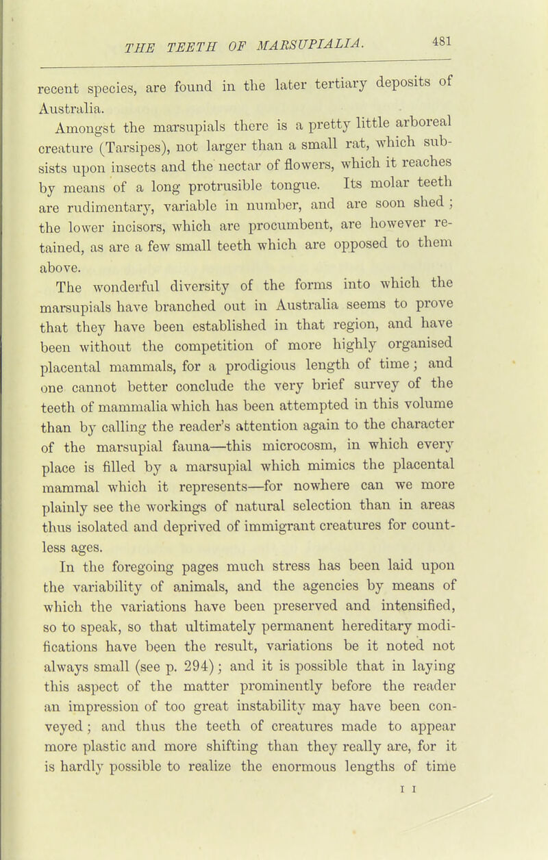 recent species, are found in the later tertiary deposits of Australia. Amongst the marsupials there is a pretty little arboreal creature (Tarsipes), not larger than a small rat, which sub- sists upon insects and the nectar of flowers, which it reaches by means of a long protrusible tongue. Its molar teeth are rudimentary, variable in number, and are soon shed ; the lower incisors, which are procumbent, are however re- tained, as are a few small teeth which are opposed to them above. The wonderful diversity of the forms into which the marsupials have branched out in Australia seems to prove that they have been established in that region, and have been without the competition of more highly organised placental mammals, for a prodigious length of time; and one cannot better conclude the very brief survey of the teeth of mammalia which has been attempted in this volume than by calling the reader's attention again to the character of the marsupial fauna—this microcosm, in which every place is filled by a marsupial which mimics the placental mammal which it represents—for nowhere can we more plainly see the workings of natural selection than in areas thus isolated and deprived of immigrant creatures for count- less ages. In the foregoing pages much stress has been laid upon the variability of animals, and the agencies by means of which the variations have been preserved and intensified, so to speak, so that ultimately permanent hereditary modi- fications have been the result, variations be it noted not always small (see p. 294); and it is possible that in laying this aspect of the matter prominently before the I'eader an impression of too great instability may have been con- veyed ; and thus the teeth of creatures made to appear more plastic and more shifting than they really are, for it is hardly possible to realize the enormous lengths of time I I