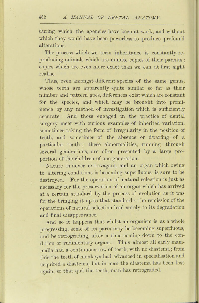 during which the agencies have been at work, and without which they would have been powerless to produce profound alterations. The process which we term inheritance is constantly re- producing animals which are minute copies of their parents; copies which are even more exact than we can at first sight realise. Thus, even amongst different species of the same genus, whose teeth are apparently quite similar so far as their number and pattern goes, differences exist which are constant for the species, and which may be brought into promi- nence by any method of investigation which is sufficiently accurate. And those engaged in the practice of dental surgery meet with curious examples of inherited variation, sometimes taking the form of irregularity in the position of teeth, and sometimes of the absence or dwarfing of a particular tooth ; these abnormalities, running through several generations, are often presented by a large pro- portion of the children of one generation. Nature is never extravagant, and an organ which owing to altering conditions is becoming superfluous, is sure to be destroyed. For the operation of natural selection is just as necessary for the preservation of an organ which has arrived at a certain standard by the process of evolution as it was for the bringing it up to that standard—the remission of the operations of natural selection lead surely to its degradation and final disappearance. And so it happens that whilst an organism is as a whole progressing, some of its parts may be becoming superfluous, and be retrograding, after a time coming down to the con- dition of rudimentary organs. Thus almost all early mam- malia had a continuous row of teeth, with no diastema; from this the teeth of monkeys had advanced in specialisation and acquired a diastema, but in man the diastema has been lost a-ain, so that qua the teeth, man has retrograded.
