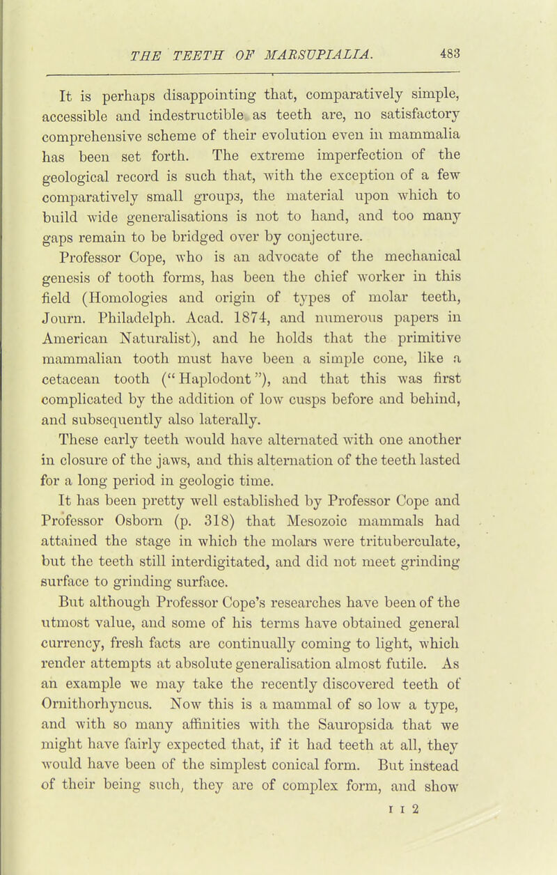 It is perhaps disappointing that, comparatively simple, accessible and indestructible as teeth are, no satisfactory comprehensive scheme of their evolution even in mammalia has been set forth. The extreme imperfection of the geological record is such that, Avith the exception of a few comparatively small groups, the material upon which to build wide generalisations is not to hand, and too many gaps remain to be bridged over by conjecture. Professor Cope, who is an advocate of the mechanical genesis of tooth forms, has been the chief worker in this field (Homologies and origin of types of molar teeth, Journ. Philadelph. Acad. 1874, and numerous papers in American Naturalist), and he holds that the primitive mammalian tooth must have been a simple cone, like a cetacean tooth ( Haplodont), and that this was first complicated by the addition of low cusps before and behind, and subsequently also laterally. These early teeth would have alternated Avith one another in closure of the jaws, and this alternation of the teeth lasted for a long period in geologic time. It has been pretty well established by Professor Cope and Professor Osbom (p. 318) that Mesozoic mammals had attained the stage in which the molars were trituberculate, but the teeth still interdigitated, and did not meet grinding surface to grinding surface. But although Professor Cope's researches have been of the utmost value, and some of his terms have obtained general currency, fresh facts are continually coming to light, which render attempts at absolute generalisation almost futile. As an example we may take the recently discovered teeth of Ornithorhyncus. Now this is a mammal of so low a type, and with so many affinities with the Sauropsida that we might have fairly expected that, if it had teeth at all, they would have been of the simplest conical form. But instead of their being such, they are of compdex form, and show r I 2