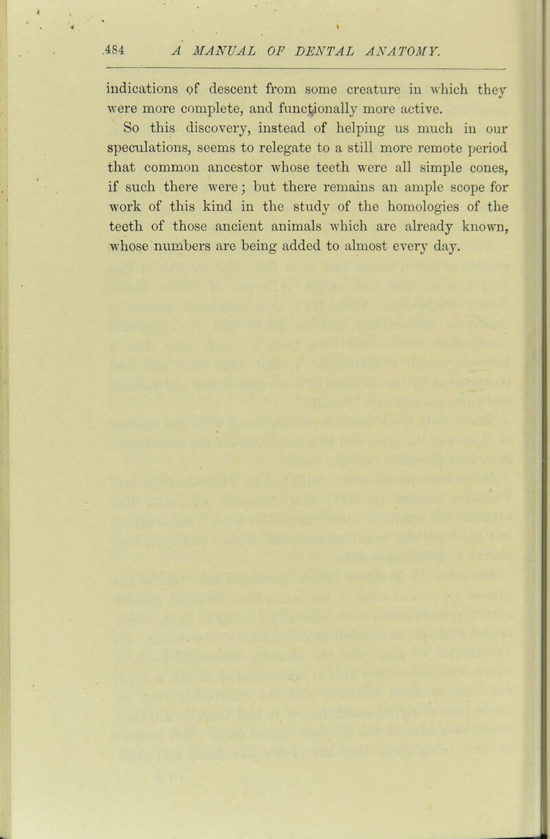 indications of descent from some creature in which they were more complete, and fnnctjionally more active. So this discovery, instead of helping us much in our speculations, seems to relegate to a still more I'emote period that common ancestor whose teeth were all simple cones, if such there were; but there remains an ample scope for work of this kind in the study of the homologies of the teeth of those ancient animals which are already known, whose numbers are being added to almost every day.