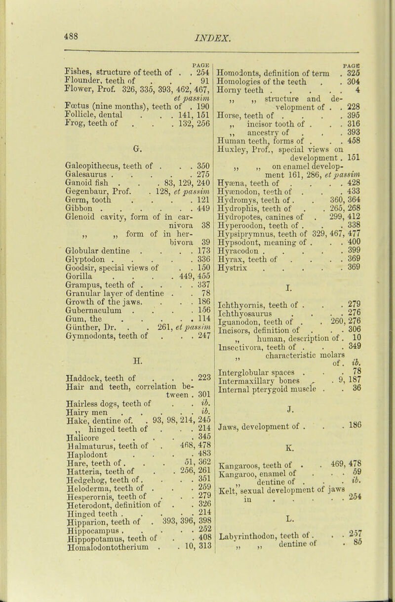 PAGE Fishes, structure of teeth of . . 254 Flounder, teeth of . . .91 Flower, Prof. 326, 335, 393, 462, 467, et passim Fcctus (nine months), teeth of . 190 Follicle, dental . . . 141, 151 Frog, teeth of . . .132, 256 . . 350 . 275 . 83, 129, 240 128, et passim . 121 . . 449 38 Galeopithecus, teeth of Galesaurus . Ganoid fish . Gegenbaur, Prof. Germ, tooth Gibbon Glenoid cavity, form of in car- nivora „ „ form of in her- bivora 39 Globular dentine . . . . 173 Glyptodon . . . . .336 Goodsir, special views of . . 150 Gorilla .... 449,455 Grampus, teeth of . . . . 337 Granular layer of dentine . . 78 Growth of the jaws. . . . 186 Gubernaculum . . . .156 Gum, the 114 Giinther, Dr. Gymnodonts, teeth of H. 261, ef passim . . 247 Haddock, teeth of . . Hair and teeth, correlation be- tween . Hau-less dogs, teeth of Hairy men Hake, dentine of. ,, hinged teeth of Halicore Halmatunis, teeth of Haplodont Hare, teeth of. Hatteria, teeth of Hedgehog, teeth of. Heloderma, teeth of . Hesperornis, teeth of Heterodont, definition of Hinged teeth . Hipparion, teeth of Hippocampus Hippopotamus, teeth of Homaiodontotherium . .10 93, 98, 214, 468, 51, 256. 393, 396, 223 301 ib. ib. 245 214 345 478 483 362 261 351 259 279 326 214 398 252 408 313 PAOB Homodonts, definition of terra . 325 Homologies of the teeth , . 304 Horny teeth 4 ,, ,, structure and de- velopment of . . 228 Horse, teeth of , . . . 396 „ incisor tooth of . . . 316 ,, .ancestry of . . . 393 Human teeth, forms of . . . 458 Huxley, Prof., special views on development. 151 ,, „ on enamel develop- ment 161, 286, et passim Hyaina, teeth of . . . . 428 Hyaenodon, teeth of . . . 433 Hydromys, teeth of. . 360, 364 Hydrophis, teeth of . . 265, 268 Hydropotes, canines of . 299, 412 Hyperoodon, teeth of . . . 338 Hypsiprymnus, teeth of 329, 467, 477 Hypsodont, meaning of . . . 400 Hyracodon 399 Hyrax, teeth of . . . . 369 Hystrix 369 Ichthyoi-nis, teeth of . . . 279 Ichthyosaurus . . . . 276 Iguanodon, teeth of . . 260, 276 Incisors, definition of . . • 306 „ human, description of . 10 Insectivora, teeth of . . . 349 characteristic molars Interglobular spaces . Intermaxillary bones ^ Internal pterygoid muscle Jaws, development of K. of. ib. . 78 . 9, 187 . 36 186 Kangaroos, teeth of • Kangaroo, enamel of ,, dentine of . Kelt, sexual development of jaws in 264 469, 478 . . 69 . ib. Labyrinthodon, teeth of. „ ,, dentine of 257 86
