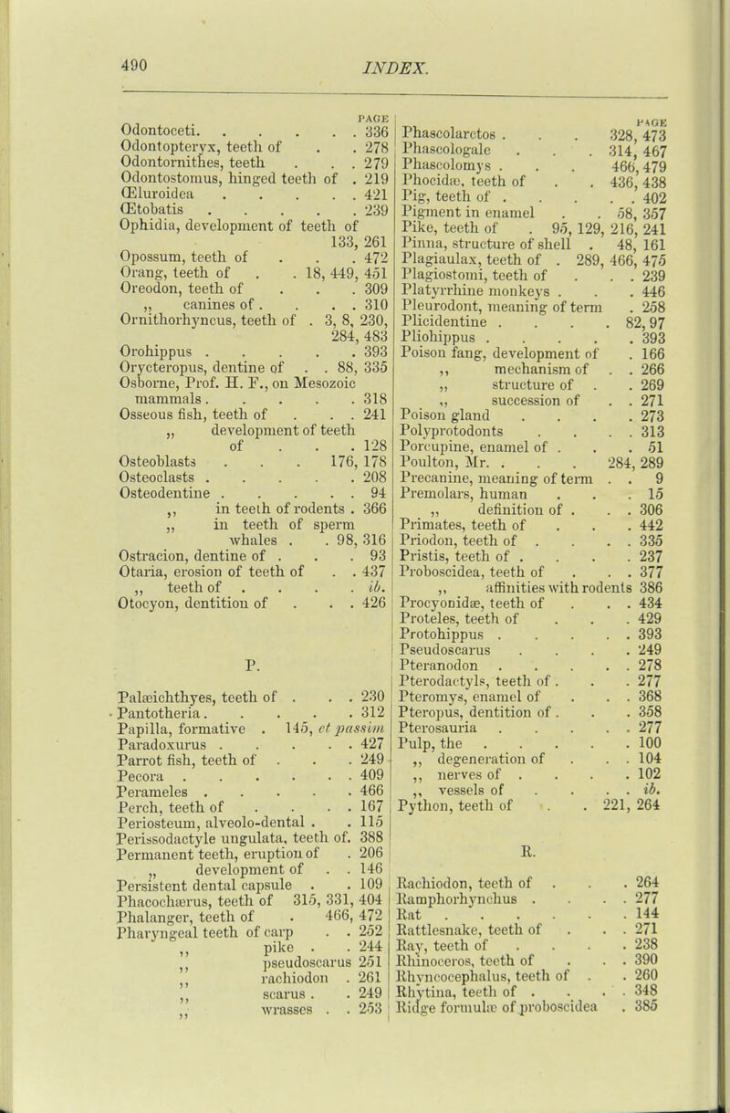 PAGE Odontoceti 336 Odontopteryx, teetli of . . 278 Odontornithes, teeth . . . 279 Odontostoraus, hinged teeth of . 219 CEluroidea 421 CEtobatis 239 Ophidia, development of teeth of 133, 261 Opossum, teeth of . . . 472 Orang, teeth of . . 18, 449, 451 Oreodon, teeth of . , . 309 „ canines of. . . . 310 Ornithorhyncus, teeth of . 3, 8, 230, 284, 483 Orohippus 393 Orycteropus, dentine of . . 88, 335 Osborne, Prof. H. F., on Mesozoic mammals..... 318 Osseous fish, teeth of . . . 241 „ development of teeth of . . . 128 Osteoblasts . . . 176, 178 Osteoclasts 208 Osteodentine 94 in teeih of rodents . 366 in. teeth of sperm whales . . 98, 316 Ostracion, dentine of . . .93 Otaria, erosion of teeth of . . 437 „ teeth of . . . . ib. Otocyon, dentition of . . . 426 Palaiichthyes, teeth of . . . 230 • Pantotheria 312 Papilla, formative . 145, t^f passim Paradoxurus 427 Parrot fish, teeth of . . . 249 Pecora 409 Perameles 466 Perch, teeth of . . . . 167 Periosteum, alveolo-dental . .115 Perissodactyle ungulata, teeth of. 388 Permanent teeth, eruption of . 206 „ development of . . 146 Persistent dental capsule . . 109 Phacochicrus, teeth of 315, 331, 404 Phalanger, teeth of . 466, 472 Pharyngeal teeth of carp . . 252 ,, pike . . 244 J, pseudoscarus 251 rachiodon . 261 scarus. . 249 wrasses . . 253 Phascolarctos . Phascologalc Phascolomys . Phocidic, teeth of IMg, teeth of . Pigment in enamel Pike, teeth of iMOE 328, 473 . 314, 467 466,479 . 436,438 . . 402 . 58, 357 95, 129, 216, 241 Pinna, structure of shell . 48, 161 Plagiaulax, teeth of . 289, 466, 475 Plagiostomi, teeth of . . . 239 Platyrrhine monkeys . . . 446 Pleurodont, meaning of term . 258 Plicidentine . . . .82,97 Pliohippus 393 Poison fang, development of . 166 ,, mechanism of . . 266 „ structure of . . 269 „ succession of . .271 Poison gland .... 273 Polyprotodonts . . . . 313 Porcupine, enamel of . . . 51 Poulton, Mr. . . . 284,289 Precanine, meaning of term . . 9 Premolars, human . . .15 „ definition of . . . 306 Primates, teeth of . . . 442 Priodon, teeth of . . . . 335 Pristis, teeth of . . . .237 Proboscidea, teeth of . . . 377 „ affinities with rodents 386 Procyonidae, teeth of . . . 434 Proleles, teeth of . . . 429 Protohippus . .... 393 Pseudoscarus .... 249 Pteranodon 278 Pterodactyls, teeth of . . . 277 Pteromys, enamel of . . . 368 Pteropus, dentition of . . . 358 Pterosauria 277 Pulp, the . . . . .100 „ degeneration of . . . 104 ,, nerves of . . . . 102 ,, vessels of . . . . ib. Python, teeth of .221, 264 R. Rachiodon, teeth of . . . 264 Ramphorhynchus . . . 277 Rat 144 Rattlesnake, teeth of . . . 271 Ray, teeth of . . . .238 Rhinoceros, teeth of . . . 390 Rhvncocephalus, teeth of . . 260 Rhytina, teetli of . . . . 348 Ridge formulic of jjroboscidea . 386