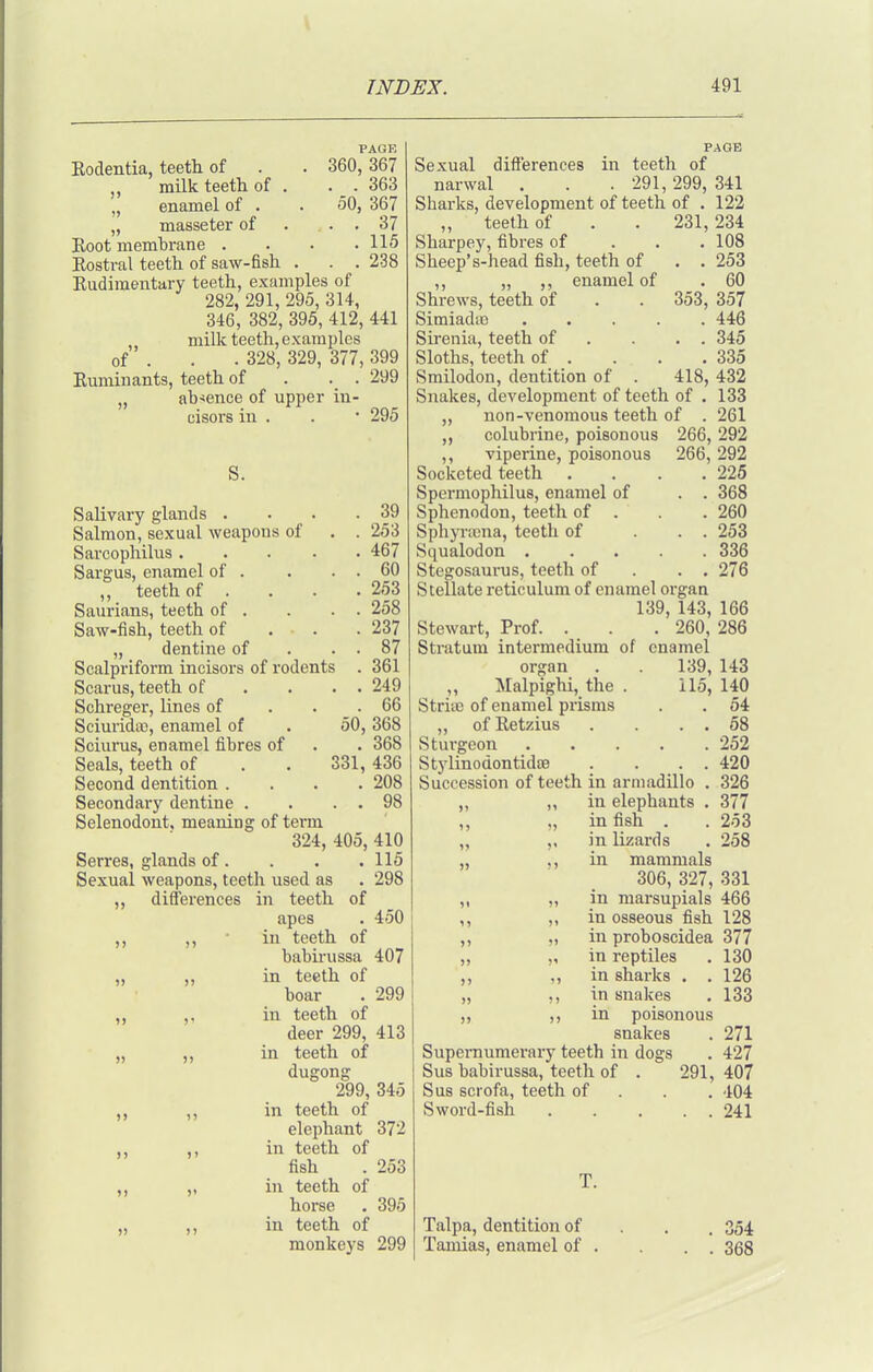Eodentia, teeth of milk teeth of . „ enamel of . „ masseter of Eoot memhrane . PAGE 360, 367 . . 363 50, 367 . . 37 . 115 Eostral teeth of saw-fish . . . 238 Rudimentary teeth, examples of 282, 291, 295, 314, 346, 382, 395, 412, 441 ,, milk teeth, examples of . . . 328, 329, 377, 399 Euminants, teeth of . . . 299 „ absence of upper iu- oisors in . . • 295 S. . 39 . . 253 . 467 . . 60 , 253 . . 258 . 237 . . 87 361 . . 249 . 66 50, 368 . 368 331, 436 . 208 . . 98 SaUvary glands . Salmon, sexual weapons of Sarcophilus . Sargus, enamel of . ,, teeth of . Saurians, teeth of . Saw-fish, teeth of „ dentine of Scalpriform incisors of rodents Scarus, teeth of Schreger, lines of Sciurida;, enamel of Sciums, enamel fibres of Seals, teeth of Second dentition . Secondary dentine . Selenodont, meaning of term 324, 405, 410 Serres, glands of. . . . 115 Sexual weapons, teeth used as . 298 „ differences in teeth of apes . 450 ,, ■ in teeth of babii-ussa 407 „ „ in teeth of boar . 299 ,, ,, in teeth of deer 299, 413 „ ,, in teeth of dugong 299, 345 ,, in teeth of elephant 372 ,, ,, in teeth of fish . 253 ,, „ in teeth of horse . 395 „ ,, in teeth of monkeys 299 PAGE Sexual differences in teeth of narwal . . .291,299, 341 Sharks, development of teeth of . 122 „ teeth of . . 231,234 Sharpey, fibres of . . . 108 Sheep's-head fish, teeth of . . 253 ,, „ ,, enamel of . 60 Shrews, teeth of . . 353, 357 SimiadtB 446 Sirenia, teeth of . . . . 345 Sloths, teeth of . . . .335 Smilodon, dentition of . 418, 432 Snakes, development of teeth of . 133 non-venomous teeth of . 261 colubrine, poisonous 266, 292 ,, viperine, poisonous 266, 292 Socketed teeth . . . .225 Spermophilus, enamel of . . 368 Sphenodon, teeth of . . . 260 Sphyncna, teeth of ... 253 Squalodon 336 Stegosaurus, teeth of . . . 276 Stellate reticulum of enamel organ 139, 143, 166 Stewart, Prof. . . . 260, 286 Stratum intermedium of enamel organ . 139, 143 ,, Malpighi, the . 115, 140 Striic of enamel prisms . . 54 „ ofEetzius . . . . 58 Sturgeon 252 Stylinodontidffl . . . . 420 Succession of teeth in armadillo . 326 „ „ in elephants . 377 ,, ), ill fish . . 253 ,, ,, in lizards , 258 „ ,, in mammals 306, 327, 331 ,, „ in marsupials 466 ,, ,, in osseous fish 128 ,, „ in proboscidea 377 „ ,, in reptiles . 130 ,, in sharks . . 126 „ ), in snakes . 133 ,, ,, in poisonous snakes . 271 Supernumerary teeth in dogs . 427 Sus babirussa, teeth of . 291,407 Sus scrofa, teeth of . . . 404 Sword-fish 241 Talpa, dentition of Tamias, enamel of . 354 . 368