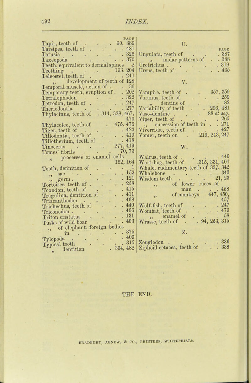 PAGE Tapir, teetli of . . . 90, 389 Tarsipes, teetli of . . . . 481 Tatusia 326 Taxeopoda 370 Teeth, equivaleiit to dermal spines -2 Teething . . . . 193,204 Teleostei, teeth of . . . . 241 „ development of teeth of 128 Temporal muscle, action of . .36 Temporary teeth, eruption of . . 202 Tetralophodon . . . .322 Tetrodon, teeth of . . . . 247 Theriodontia . . . .277 Thylacinus, teeth of . 314, 328, 467, ^ 470 Thylacoleo, teeth of . 475, 476 Tiger, teeth of . . . .423 Tillodontia, teeth of . . . 419 Tillotherium, teeth of . . 418 Tinoceras . . • 277,419 Tomes' fibrils ... 70,73 processes of enamel cells 162, 164 Tooth, definition of . . -1 „ sac 152 ,, germ 121 Tortoises, teeth of . . . . 258 Toxodon, teeth of . . . 415 Tragulina, dentition of . . .411 Triacanthodon .... 468 Trichechus, teeth of . . • 440 Triconodon 466 Triton cristatus . . . . 131 Tusks of wild boar . . • 403 . of elephant, foreign bodies in . . . • • 375 Tylopoda ^09 Typical tooth . • • • „ dentition . . 304,482 U. Ungulata, teeth of „ molar patterns of Urotrichus . . . . Ursus, teeth of PAGE . 387 . 388 . 319 . 435 Vampire, teeth of . Varanus, teeth of ,, dentine of Variability of teeth . Vaso-dentine . Viper, teeth of . . „ succession of teeth in Viverrida?, teeth of Vomer, teeth on W. 357, 359 . 259 82 296, 481 88 et acq. . 265 . . 271 . 427 219, 243,247 Walrus, teeth of . . . .440 Wart-hog, teeth of .315, 331, 404 Whale, rudimentary teeth of 337, 342 Whalebone 343 Wisdom teeth . . . 21,23 „ of lower races of man . . . 458 „ of monkeys 447,450, 457 Wolf-fish, teeth of . . . 247 Wombat, teeth of . . . . 479 ,, enamel of . . .58 Wrasse, teeth of . . 94, 253, 315 Zeuglodon 336 Ziphoid cetacea, teeth of . . 338 THE END. BRADBURY, AONEW, & CO., PRINTERS, WHITEFEIAKS.