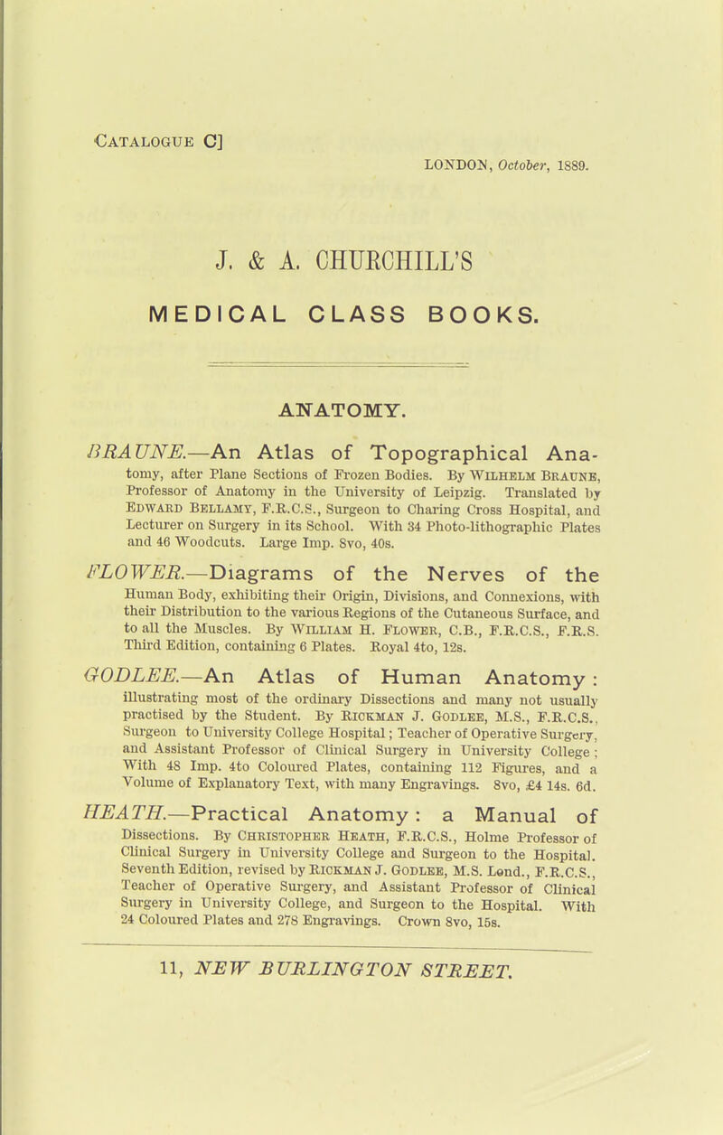 ■Catalogue C] LONDON, October, 1889. J. & A. CHUECHILL'S MEDICAL CLASS BOOKS. ANATOMY. BRAUNE.—An Atlas of Topographical Ana- tomy, after Plane Sections of Frozen Bodies. By WiLHELM Braune, Professor of Anatomy in the University of Leipzig. Translated by Edward Bellamy, F.R.C.S., Surgeon to Charing Cross Hospital, and Lecturer on Surgery in its School. With 34 Photo-lithographic Plates and 46 Woodcuts. Large Imp. Svo, 40s. FLOWER.—T>\a.gT2iXns of the Nerves of the Human Body, exliibiting their Origin, Divisions, and Connexions, with their Distribution to the various Regions of the Cutaneous Surface, and to all the Muscles. By William H. Flower, C.B., F.R.C.S., F.R.S. Tlui-d Edition, containing 6 Plates. Royal 4to, 128. GODLEE.—An Atlas of Human Anatomy : illustrating most of the ordinary Dissections and many not usually practised by the Student. By Rickman J. Godlee, M.S., F.R.C.S., Surgeon to University College Hospital; Teacher of Operative Surgery, and Assistant Professor of Clinical Surgery in University College ; With 48 Imp. 4to Coloured Plates, containing 112 Figures, and a Volume of Explanatory Text, with many Engravings. Svo, £4 14s. 6d. HEATH.—^Tactical Anatomy: a Manual of Dissections. By Christopher Heath, F.R.C.S., Holme Professor of Clinical Surgery in University College and Surgeon to the Hospital. Seventh Edition, revised by Rickman J. Godlee, M.S. Lend., F.R.C.S., Teacher of Operative Surgery, and Assistant Professor of Clinical Surgery in University College, and Surgeon to the Hospital. With 24 Coloured Plates and 278 Engi'avings. CroAvn Svo, 15s.