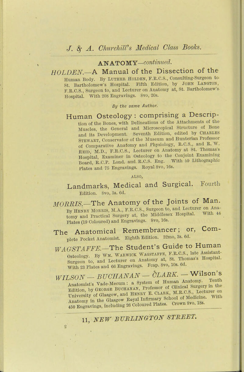 AN AT O WY—continued. HOLDEN.—A Manual of the Dissection of the Human Body. By Luther Holden, F.R.C.S., Consulting-Surgeon to St. Bailholomew's Hospital. Fifth Edition, by JOHN LANGTON, F.II.C.S., Surgeon to, and Lecturer on Anatomy at, St. Bartholomew's Hospital. With 208 Engravings. Svo, 20s. By the same Author. Human Osteology : comprising a Descrip- tion of the Bones, with Delineations of the Attachments of the Muscles, the General and Microscopical Structure of Bone and its Development. Seventh Edition, edited by CHARLES Stewart, Conservator of the Museum and Hunterian Professor of Comparative Anatomy and Physiology, R.C.S., and R. W. Reid M.D., F.R.C.8., Lecturer on Anatomy at St. Thomas'^ Hospital, Examiner in Osteology to the Conjoint Examining Board, R.C.P. Lond. and R.C.S. Eng. With 59 Lithographic Plates and 75 Engravings. Royal Svo, 16s. ALSO, Landmarks, Medical and Surgical. Fourth Edition. Svo, 3s. 6d. MORRIS —The Anatomy of the Joints of Man. By HENRY MORRIS, M.A., F.R.C.S., Surgeon to, and Lecturer on Ana- tomy and Practical Sui-gery at, the Middlesex Hospital. With 44 Plates (19 Coloured) and Engravings. Svo, 16s. The Anatomical Remembrancer; or, Com- plete Pocket Anatomist. Eighth Edition. 32mo, 3s. 6d. WAGSTAFFE.—The Student's Guide to Human Osteology. By Wm. Warwick Wagstaffe, F.R.C S., late Assistant- Surgeon to, and Lecturer on Anatomy at, St. Thomas's Hospital. With 23 Plates and 66 Engravings. Fcap. Svo, 10s. 6d. WILSON - BUCHANAN - dLARK. - Wilson's Anatomist's Vade-Mecum: a System of Human Anatomy. Tenth ESiton,1y GEORGE BUCHANAN, Professor of «/X4r^r Si! Univers tv of Glasgow, and Henry E. Clark, M.R.C.S., Lecturei o Inatomv in the Glasgow Royal Infirmary School of Medicine. With 450 Sal^agMncluLg 26 coloured Plat^ Cro>vn Svo. 18s.