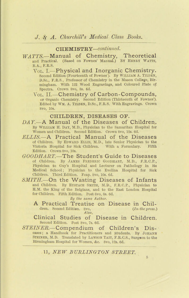 C'H.'EM.IST'RY—continued. WATTS.—Manual of Chemistry, Theoretical and Practical. (Based on Fownes' Manual.) BY HENRY Watts, B.A., F.R.S. Vol. I.—Physical and Inorganic Chemistry. Second Edition (Fourteenth of Fownes'). By William A. Tilden, D.Sc, F.JR.S., Professor of Chemistry in the Mason College, Bir- mingham. With 122 Wood Engravings, and Coloured Plate of Spectra. Crown 8vo, 8s. 6d. Vol. II.—Chemistry of Carbon-Compounds, or Organic Chemistry. Second Edition (Thirteenth of Fownes'). Edited by Wm. A. Tilden, D.Sc, F.KS. With Engravings. Crown 8vo, 10s. CHILDREN, DISEASES OF. DAY.—A Manual of the Diseases of Children. By William H. Day, M.D., Physician to the Samaritan Hospital for Women and Children. Second Edition. Crown Svo, 12s. 6d. ELLIS.—A Practical Manual of the Diseases of Chilth-en. By Edward Ellis, M.D., late Senior Physician to the Victoria Hospital for Sick Children. With a Formulaiy. Fifth Edition. Crown 8vo, 10s. GOODHART—The Student's Guide to Diseases of Children. By .TAMES Frederic Goodhart, M.D., F.R.C.P., Physician to Guy's Hospital and Lecturer on Pathology in its Medical School; Physician to the Evelina Hospital for Sick Children. Third Edition. Fcap. Svo, 10s. 6d. SMITH.—On the Wasting Diseases of Infants and Childi-en. By Eustace Smith, M.D., F.R.C.P., Physician to H.M. the King of the Belgians, and to the East London Hospital for Children. Fifth Edition. Post Svo, Ss. 6d. By the same Author. A Practical Treatise on Disease in Chil- dren. Second Edition. Svo. (In the press.) Also, Clinical Studies of Disease in Children. Second Edition. Post Svo, 7s. 6d. STJSINEK—Compendium of Children's Dis- eases; a Handbook for Practitioners and Students. By JOHANN Steiner, M.D. Translated by Lawson Tait, F.R.C.S., Surgeon to the Birmingham Hospital for Women, &c. Svo, 12s. 6d. 1], NJEW BURLINGTON STREET.