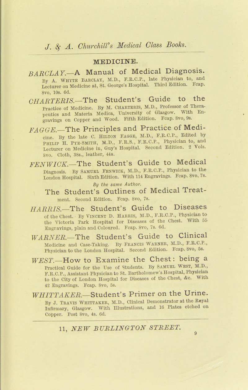 MEDICINE. BARCLAY—A Manual of Medical Diagnosis. By A. WHYTE BARCLAY, M.D., F.R.C.P., late Physician to, and Lecturer on Medicine at, St. George's Hospital. Third Edition. Fcap. 8vo, 10s. 6d. CHARTERIS.—The Student's Guide to the Practice of Medicine. By M. CHARTKEIS, M.D., Professor of Thera- peutics and Materia Medica, University of Glasgow. With En- gravings on Copper and Wood. Fifth Edition. Fcap. 8vo, 9s. FAGGE.—The Principles and Practice of Medi- cine By the late C. Hilton Fagge, M.D., F.R.C.P., Edited by PHILIP H. Pye-Smith, M.D., F.R.S., F.R.C.P., Physician to, and Lecturer on Medicine in, Guy's Hospital. Second Edition. 2 Vols. 8vo. Cloth, 38s., leather, 44s. FENWICK.—The Student's Guide to Medical Diagnosis. By SAMUEL Fenwick, M.D., F.R.C.P., Physician to the London HospitaL Sixth Edition. With 114 Engravings. Fcap. 8vo, 7s. By the same Author. The Student's Outlines of Medical Treat- ment. Second Edition. Fcap. 8vo, 7s. HARRIS.—The Student's Guide to Diseases of the Chest. By Vincent D. Harris, M.D., F.R.C.P., Physician to the Victoria Park Hospital for Diseases of the Chest. With 5& Engravings, plain and Coloured. Fcap. Svo, 7s. 6d. WARNER.—The Student's Guide to Clinical Medicine and Case-Taking. By Francis Warner, M.D., F.R.C.P., Physician to the London Hospital. Second Edition. Fcap. Svo, 5s. WEST.—Ho-w to Examine the Chest: being a Practical Guide for the Use of Students. By SAMUEL WEST, M.D., F.R.C.P., Assistant Physician to St. Bartholomew's Hospital, Physician to the City of London Hospital for Diseases of the Chest, &c. With 42 Engravings. Fcap. 8vo, 5s. WHITTAKER.—Student's Primer on the Urine. By J. Travis Whittaker, M.D., CUnical Demonstrator at the Royal Infirmary, Glasgow. With Illustrations, and 16 Plates etched on Copper. Post 8vo, 4s. 6d. 11, NJEW BURLINGTON STREET