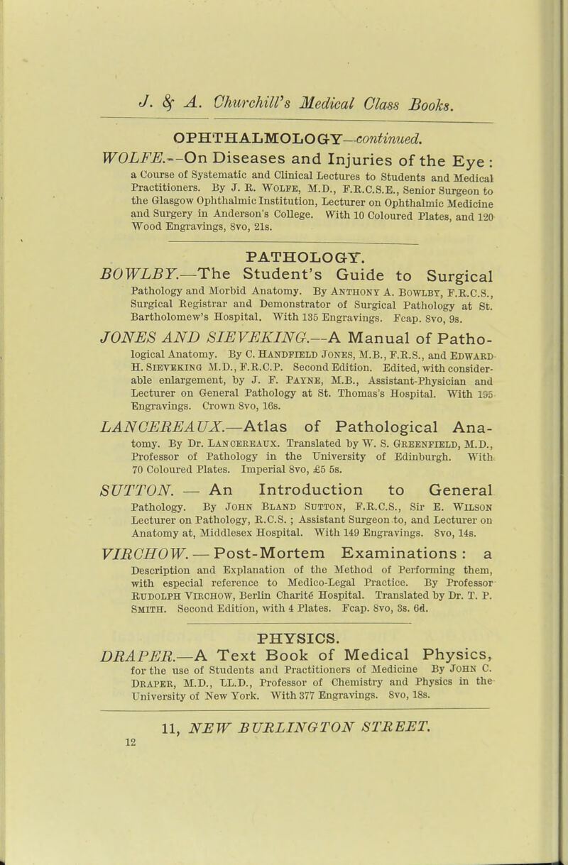 OPHTHALMOLO GY- cow^zmied PFOivi^^.—On Diseases and Injuries of the Eye: a Course of Systematic and Clinical Lectures to Students and Medical Practitioners. By J. R. Wolfe, M.D., F.R.C.S.E., Senior Surgeon to the Glasgow Ophthalmic Institution, Lecturer on Ophthalmic Medicine and Surgery in Anderson's CoUege. With 10 Coloured Plates, and 120 Wood Engravings, 8vo, 21s. PATHOLOGY. BOWLBY.—The Student's Guide to Surgical Pathology and Morbid Anatomy. By Anthony A. Bowlby, F.R.C.S., Surgical Registrar and Demonstrator of Suigical Pathology at St. Bartholomew's Hospital. With 135 Engravings. Fcap. 8vo, 9s. JONES AND SIEVEKING.—A Manual of Patho- logical Anatomy. By C. Handpield Jones, M.B., F.R.S., and Edward H. SrBVEKiNG xM.D., F.R.C.P. Second Edition. Edited, with consider- able enlargement, by J. F. Payne, M.B., Assistant-Physician and Lecturer on General Pathology at St. Thomas's Hospital. With 155 Engravings. Crown 8vo, 16s. LANCEREAUX.—Atlas of Pathological Ana- tomy. By Dr. Lancereaux. Translated by W. S. Greenfield, M.D., Professor of Pathology in the University of Edinburgh. With 70 Coloured Plates. Imperial 8vo, £5 5s. SUTTON. — An Introduction to General Pathology. By John Bland Sutton, F.R.C.S., Sir E. Wilson Lecturer on Pathology, R.C.S. ; Assistant Surgeon to, and Lecturer on Anatomy at, Middlesex Hospital. With 149 Engravings. 8vo, 14s. VIRCHOW. — Post-Mortem Examinations: a Description and Explanation of the Method of Performing them, with especial reference to Medico-Legal Practice. By Professor Rudolph Virohow, Berlin Charitg Hospital. Translated by Dr. T. P. Smith. Second Edition, with 4 Plates. Fcap. 8vo, 3s. 6d. PHYSICS. DRAPER—A Text Book of Medical Physics, for the use of Students and Practitioners of Medicine By John C. Draper, M.D., LL.D., Professor of Chemistry and Physics in the- University of New York. With 377 Engravings. 8vo, 18s. 11, NEW BURLINGTON STREET.