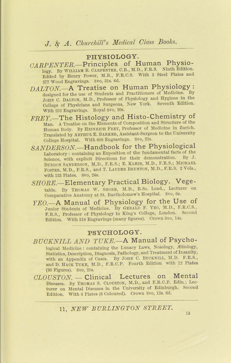 PHYSIOLOGY. CARPENTER.—Principles of Human Physio- logy By William B. Carpenter, C.B., M.D., F.R.S. Ninth Edition. Edited by Henry Power, M.B., F.R.C.S. With 3 Steel Plates and 377 Wood Engravings. 8vo, 31s. 6d. DALTON.—A Treatise on Human Physiology : designed for the use of Students and Practitioners of Medicine. By JOHN C. DALTON, M.D., Professor of Physiology and Hygiene in the College of Physicians and Surgeons, Xew York. Seventh Edition. With 252 Engravings. Royal 8vo, 20s. FREY.—The Histology and Histo-Chemistry of Man. A Treatise on the Elements of Composition and Structure of the Human Body. By Heinrich Erey, Professor of Medicine in Zurich. Translated by ARTHUR E. BARKER, Assistant-Surgeon to the University College Hospital. With 608 Engravings. 8vo, 21s. SANDERSON.—Handbook for the Physiological Laboratory : containing an Exposition of the fundamental facts of the Science, with explicit Directions for their demonstration. By J. BURDON SANDERSON, M.D., F.R.S.; E. Klein, M.D., E.R.S.; JIiohael FOSTER, M.D., F.R.S., and T. LAUDER Brunton, M.D., F.R.S. 2 Vols., with 123 Plates. 8vo, 24s. SHORE.—Klementavy Practical Biology. Vege- table. By THOMAS W. SHORE, M.D., B.Sc. Lond., Lectm-er on Comparative Anatomy at St. Bartholomew's Hospital. 8vo, 6s. YEO.—A Manual of Physiology for the Use of Junior Students of Medicine. By Gerald F. Yeo, M.D., F.R.C.S., F.R.S., Professor of Physiology in King's College, London. Second Edition. With 318 Engravings (many figures). Crown 8vo, 14s. PSYCHOLOGY. BUCKNILL AND TUKE.—A Manual of Psycho- logical Medicine : containing the Lunacy Laws, Nosology, etiology, Statistics, Description, Diagnosis, Pathology, and Treatment of Insanity, with an Appendix of Cases. By JOHN C. BuCKNiLL, M.D. F.R.S., andD. Hack TUKE, M.D., F.R.C.P. Fourth Edition with 12 Plates (30 Figures). 8vo, 25s. CLOUSTON. — Clinical Lectures on Mental Diseases. By Thomas S. Clouston, M.D., and F.R.C.P. Edin.; Lec- turer on Mental Diseases in the University of Edinburgh. Second Edition. With 8 Plates (6 Coloured). Crown Svo, 12s. 6d. 11, NEW BURLINGTON STREET.
