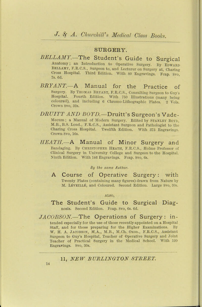 SURGERY. BELLAMY.~The Student's Guide to Surgical Anatomy; an Introduction to Operative Surgery. By Edward Bellamy, F.R.C.S., Surgeon to, and Lecturer on Surgery at, Charing Cross Hospital. Third Edition. With 80 Engravings. Fcap 8vo 7s. 6d. BRYANT.—A Manual for the Practice of Surgery. By Thomas Bktant, F.R.C.S., Consulting Surgeon to Guy s Hospital. Fourth Edition. With 750 Illustrations (many being coloured), and including 6 Chromo-Lithographic Plates. 2 Vols. Crown Svo, 32s. DRUITT AND 50FZ>.—Druitt's Surgeon's Vade- Mecum; a Manual of Modern Surgery. Edited by Stanley Boyd, M.B.,B.S. Lond., F.U.C.S., Assistant Sui-geon and Pathologist to the Charing Cross Hospital. Twelfth Edition. With 373 Engravings. Crown Svo, 16s. HEATH.—A Manual of Minor Surgery and Bandaging. By Christopher Heath, F.R.C.S., Holme Professor of Clinical Surgery in University College and Surgeon to the Hospital. Ninth Edition. With 146 Engravings. Fcap. Svo, 6s. By the same Author. A Course of Operative Surgery: with Twenty Plates (containing many figures) drami from Nature by M. L^VEILLE, and Coloured. Second Edition. Large Svo, 30s. ALSO, The Student's Guide to Surgical Diag- nosis. Second Edition. Fcap. Svo, 6s. 6d. JAOOBSON.—Th.& Operations of Surgery: in- tended especially for the use of those recently appointed on a Hospital Staff, and for those preparing for the Higher Examinations. By W. H. A. JACOBSON, M.A., M.B., M.Ch. Oxon., F.R.C.S., Assistant Surgeon to Guy's Hospital, Teacher of Operative Surgery and Joint Teacher of Practical Surgery in the Medical School. With 199 Engravings. Svo, 30s. 11, NEW BURLINGTON STREET.