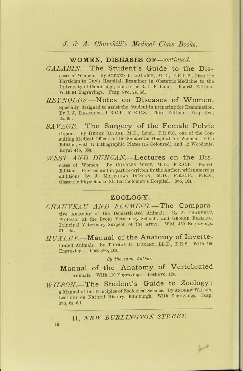 WOMEN, DISEASES OF—continued. GALABIN.—The Student's Guide to the Dis- eases of women. By Alfred L. Galabin, M.D., F.R.C.P., Obstetric Physician to Guy's Hospital, Examiner in Obstetric Medicine to the University of Cambridge, and to the R. C. P. Lond. Fourth Edition. With 94 Engravings. Fcap. 8vo, 7s. 6d. REYNOLDS.—Notes on Diseases of Women. Specially designed to assist the Student in preparing for Examination. By J. J. REYNOLDS, L.R.C.P., M.R.C.S. Third Edition. Fcap. 8vo, 2s. 6d. SAVAGE.—The Surgery of the Female Pelvic Organs. By Henry Savage, M.D., Lond., F.R.C.S., one of the Con- sulting Medical Officers of the Samaritan Hospital for Women. Fifth Edition, with 17 Lithographic Plates (15 Coloured), and 52 Woodcuts. Royal 4to, 35s. WEST AND DUNCAN—l^ectures on the Dis- eases of Women. By Charles West, M.D., F.R.C.P. Fourth Edition. Revised and in part re-written by the Author, with numerous additions by J. Matthews Duncan, M.D., F.R.C.P., F.R.S., Obstetric Physician to St. Bartholomew's Hospital. 8vo, 16s. ZOOLOGY. CHAUVEAU AND FLEMING.—The Compara- tive Anatomy of the Domesticated Animals. By A. Chauveau, Professor at the Lyons Veterinary School; and George Fleming, Principal Veterinary Surgeon of the Army. With 450 Engravings. 31s. 6d. HUXLEY.—Manual of the Anatomy of Inverte- brated Animals. By Thomas H. Huxley, LL.D., F.R.S. With 156 Engravings. Post 8vo, 16s. Manual of the Anatomy of Vertebrated Animals. With 110 Engravings. Post 8vo, 12s. WILSON—The Student's Guide to Zoology: a Manual of the Principles of Zoological Science. By ANDREW Wilson, Lecturer on Natural History, Edinburgh. With Engravings. Fcap. 8vo, 6s. 6d. By the same Author. 11, NEW BURLINGTON STREET.