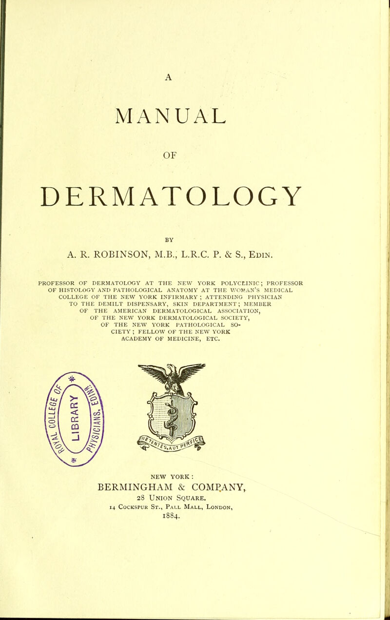 A MANUAL OF DERMATOLOGY BY A. R. ROBINSON, M.B., L.R.C. P. & S., Er>iN. PROFESSOR OF DERMATOLOGY AT THE NEW YORK POLYCtlNIC; PROFESSOR OF HISTOLOGY AND PATHOLOGICAL ANATOMY AT THE WOMAN'S MEDICAL COLLEGE OF THE NEW YORK INFIRMARY ; ATTENDING PHYSICIAN TO THE DEMILT DISPENSARY, SKIN DEPARTMENT; MEMBER OF THE AMERICAN DERMATOLOGICAL ASSOCIATION, OF THE NEW YORK DERMATOLOGICAL SOCIETY, OF THE NEW YORK PATHOLOGICAL SO- CIETY ; FELLOW OF THE NEW YORK ACADEMY OF MEDICINE, ETC. NEW YORK : BERMINGHAM & COMI^ANY, 28 Union Square. 14 CocKSPUK St., Pall Mall, London, 1884.