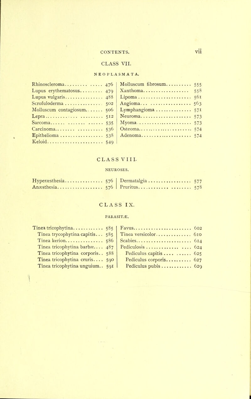 CLASS VII. N E O P L Rhinoscleroma 476 Lupus erythematosus 479 Lupus vulgaris 488 Scrofuloderma 502 MoUuscum contagiosum 506 Lepra 512 Sarcoma 535 Carcinoma 536 Epithelioma 538 Keloid 549 S M A T A. Molluscum fibrosum 555 Xanthoma 558 Lipoma 561 Angioma 563 Lymphangioma 571 Neuroma 573 Myoma 573 Osteoma 574 Adenoma 574 CLASS VIIL NEUROSES. Hypersesthesia 576 I Dermatalgia 577 Anaesthesia 576 I Pruritus 578 CLASS IX. PARASITE. Tinea tricophytina 585 Tinea trycophytina capitis... 585 Tinea kerion 586 Tinea tricophytina barbs.... 487 Tinea tricophytina corporis.. 588 Tinea tricophytina cruris.. .. 590 Tinea tricophytina unguium,. 591 Favus 602 Tinea versicolor 610 Scabies 614 Pediculosis 624 Pediculus capitis 625 Pediculus corporis 627 Pediculus pubis 629