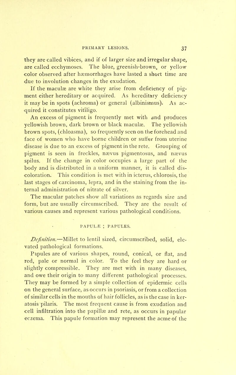 they are called vibices, and if of larger size and irregiilar shape, are called ecchymoses. The blue, greenish-brown, or yellow ■color observed after haemorrhages have lasted a short time are due to involution changes in the exudation. If the maculae are white they arise from deficiency of pig- ment either hereditary or acquired. As hereditary deficiency it may be in spots (achroma) or general (albinisnius). As ac- quired it constitutes vitiligo. An excess of pigment is frequently met with and produces yellowish brown, dark brown or black maculae. The yellowish brown spots, (chloasma), so frequently seen on the forehead and face of women who have borne children or suffer from uterine disease is due to an excess of pigment in the rete. Grouping of pigment is seen in freckles, naevus pigmentosus, and naevus spilus. If the change in color occupies a large part of the l)ody and is distributed in a uniform manner, it is called dis- •coloration. This condition is met with in icterus, chlorosis, the last stages of carcinoma, lepra, and in the staining from the in- ternal administration of nitrate of silver. The macular patches show all variations as regards size and form, but are usually circumscribed. They are the result of various causes and represent various pathological conditions. VAVVhJE ; P.^PULES. Definition.—Millet to lentil sized, circumscribed, solid, ele- vated pathological formations. Papules are of various shapes, round, conical, or flat, and red, pale or normal in color. To the feel they are hard or slightly compressible. They are met with in many diseases, and owe their origin to many different pathological processes. They may be formed by a simple collection of epidermic cells on the general surface, as occurs in psoriasis, or from a collection of similar cells in the mouths of hair follicles, as is the case in ker- atosis pilaris. The most frequent cause is from exudation and cell infiltration into the papillae and rete, as occurs in papular eczema. This papule formation may represent the acme of the