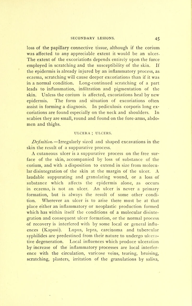 loss of the papillary connective tissue, although if the corium was affected to any appreciable extent it would be an ulcer. The extent of the excoriatiofis depends entirely upon the force employed in scratching and the susceptibility of the skin. If the epidermis is already injured by an inflammatory process, as eczema, scratching will cause deeper excoriations than if it was in a normal condition. Long-continued scratching of a part leads to inflammation, infiltration and pigmentation of the skin. Unless the corium is affected, excoriations heal by new epidermis. The form and situation of excoriations often assist in forming a diagnosis. In pediculosis corporis long ex- coriations are found especially on the neck and shoulders. In scabies they are small, round and found on the fore-arms, abdo- men and thighs. ULCERA ; ULCERS. Definition.—Irregularly sized and shaped excavations in the skin the result of a suppurative process. A cutaneous ulcer is a suppurative process on the free sur- face of the skin, accompanied by loss of substance of the corium, and with a disposition to extend in size from molecu- lar disintegration of the skin at the margin of the ulcer. A laudable suppurating and granulating wound, or a loss of substance which affects the epidermis alone, as occurs in eczema, is not an ulcer. An ulcer is never a primary formation, but is always the result of some other condi- tion. Wherever an ulcer is to arise there must be at that place either an inflammatory or neoplastic production formed which has within itself the conditions of a molecular disinte- gration and consequent ulcer formation, or the normal process of recovery is interfered with by some local or general influ- ences (Kaposi). Lupus, lepra, carcinoma and tubercular syphilides are predestined from their nature to undergo ulcera- tive degeneration. Local influences which produce ulceration by increase of the inflammatory processes are local interfer- ence with the circulation, varicose veins, tearing, bruising,^ scratching, plasters, irritation of the granulations by saliva,