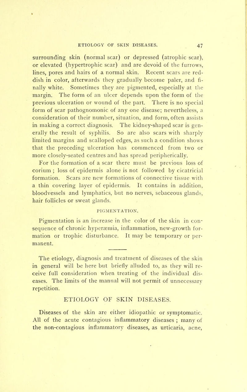surrounding skin (normal scar) or depressed (atrophic scar), or elevated (hypertrophic scar) and are devoid of the furrows, lines, pores and hairs of a normal skin. Recent scars are red- dish in color, afterwards they gradually become paler, and fi- nally white. Sometimes they are pigmented, especially at the margin. The form of an ulcer depends upon the form of the previous ulceration or wound of the part. There is no special form of scar pathognomonic of any one disease; nevertheless, a consideration of their number, situation, and form, often assists in making a correct diagnosis. The kidney-shaped scar is gen- erally the result of syphilis. So are also scars with sharply limited margins and scalloped edges, as such a condition shows that the preceding ulceration has commenced from two or more closely-seated centres and has spread peripherically. For the formation of a scar there must be previous loss of corium ; loss of epidermis alone is not followed by cicatricial formation. Scars are new formations of connective tissue with a thin covering layer of epidermis. It contains in addition, bloodvessels and lymphatics, but no nerves, sebaceous glands, hair follicles or sweat glands. PIGMENTATION. Pigmentation is an increase in the color of the skin in con- sequence of chronic hyperaemia, inflammation, new-growth for- mation or trophic disturbance. It may be temporary or per- manent. The etiology, diagnosis and treatment of diseases of the skin in general will be here but briefly alluded to, as they will re- ceive full consideration when treating of the individual dis- eases. The limits of the manual will not permit of unnecessary repetition. ETIOLOGY OF SKIN DISEASES. Diseases of the skin are either idiopathic or symptomatic. All of the acute contagious inflammatory diseases ; many of the non-contagious inflammatory diseases, as urticaria, acne.