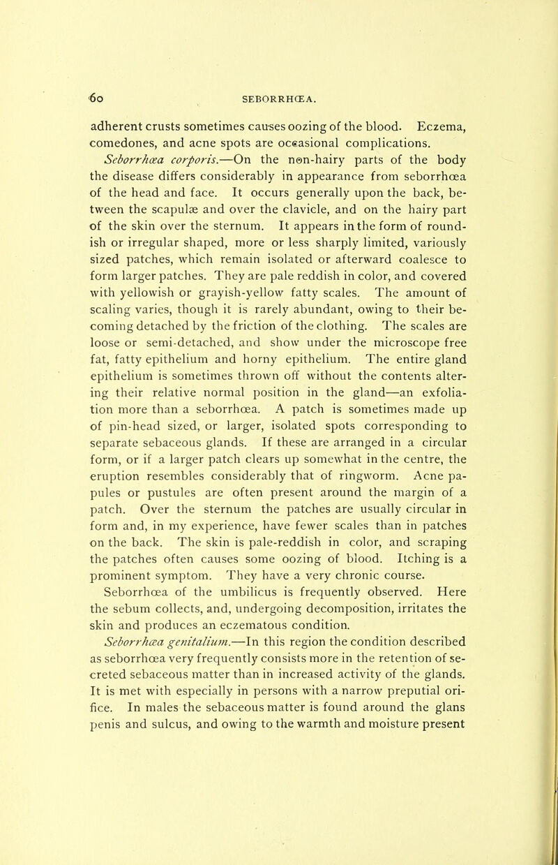 adherent crusts sometimes causes oozing of the blood. Eczema, comedones, and acne spots are oceasional complications. Seborrhea corporis.—On the n©n-hairy parts of the body the disease differs considerably in appearance from seborrhoea of the head and face. It occurs generally upon the back, be- tween the scapulie and over the clavicle, and on the hairy part of the skin over the sternum. It appears in the form of round- ish or irregular shaped, more or less sharply limited, variously sized patches, which remain isolated or afterward coalesce to form larger patches. They are pale reddish in color, and covered with yellowish or grayish-yellow fatty scales. The amount of scaling varies, though it is rarely abundant, owing to their be- coming detached by the friction of the clothing. The scales are loose or semi-detached, and show under the microscope free fat, fatty epithelium and horny epithelium. The entire gland epithelium is sometimes thrown off without the contents alter- ing their relative normal position in the gland—an exfolia- tion more than a seborrhoea. A patch is sometimes made up of pin-head sized, or larger, isolated spots corresponding to separate sebaceous glands. If these are arranged in a circular form, or if a larger patch clears up somewhat in the centre, the eruption resembles considerably that of ringworm. Acne pa- pules or pustules are often present around the margin of a patch. Over the sternum the patches are usually circular in form and, in my experience, have fewer scales than in patches on the back. The skin is pale-reddish in color, and scraping the patches often causes some oozing of blood. Itching is a prominent symptom. They have a very chronic course. Seborrhoea of the umbilicus is frequently observed. Here the sebum collects, and, undergoing decomposition, irritates the skin and produces an eczematous condition. Seborrhcea genitalium.—In this region the condition described as seborrhoea very frequently consists more in the retention of se- creted sebaceous matter than in increased activity of the glands. It is met with especially in persons with a narrow preputial ori- fice. In males the sebaceous matter is found around the glans penis and sulcus, and owing to the warmth and moisture present